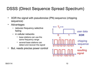 08/01/14 10
DSSS (Direct Sequence Spread Spectrum)
• XOR the signal with pseudonoise (PN) sequence (chipping
sequence)
• Advantages
– reduces frequency selective
fading
– in cellular networks
• base stations can use the
same frequency range
• several base stations can
detect and recover the signal
• But, needs precise power control
user data
chipping
sequence
resulting
signal
0 1
0 1 10 1 0101 0 0 1 11
XOR
0 1 10 0 1011 0 1 0 01
=
Tb
Tc
 