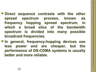 12
Direct  sequence  contrasts  with  the  other 
spread  spectrum  process,  known  as 
frequency  hopping  spread  spectrum,  in 
which  a  broad  slice  of  the  bandwidth 
spectrum  is  divided  into  many  possible 
broadcast frequencies. 
In  general,  frequency-hopping  devices  use 
less  power  and  are  cheaper,  but  the 
performance of DS-CDMA systems is usually 
better and more reliable. 
 