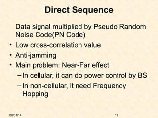 08/01/14 17
Direct Sequence
Data signal multiplied by Pseudo Random
Noise Code(PN Code)
• Low cross-correlation value
• Anti-jamming
• Main problem: Near-Far effect
–In cellular, it can do power control by BS
–In non-cellular, it need Frequency
Hopping
 