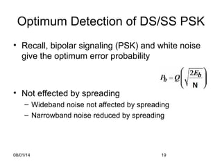 08/01/14 19
Optimum Detection of DS/SS PSK
• Recall, bipolar signaling (PSK) and white noise
give the optimum error probability
• Not effected by spreading
– Wideband noise not affected by spreading
– Narrowband noise reduced by spreading
 