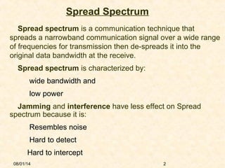08/01/14 2
Spread Spectrum
Spread spectrum is a communication technique that
spreads a narrowband communication signal over a wide range
of frequencies for transmission then de-spreads it into the
original data bandwidth at the receive.
 Spread spectrum is characterized by:
wide bandwidth and
low power
Jamming and interference have less effect on Spread
spectrum because it is:
Resembles noise
Hard to detect
Hard to intercept
 