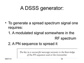 08/01/14 23
A DSSS generator:
• To generate a spread spectrum signal one
requires:
1. A modulated signal somewhere in the
RF spectrum
2. A PN sequence to spread it
 