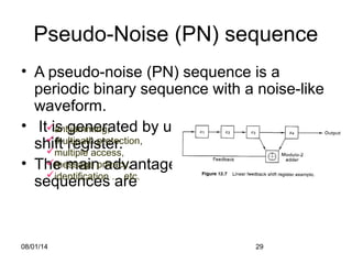 08/01/14 29
Pseudo-Noise (PN) sequence
• A pseudo-noise (PN) sequence is a
periodic binary sequence with a noise-like
waveform.
• It is generated by using linear feedback
shift register.
• The main advantages of using PN
sequences are
antijamming,
multipath protection,
multiple access,
message privacy,
identification … etc.
 