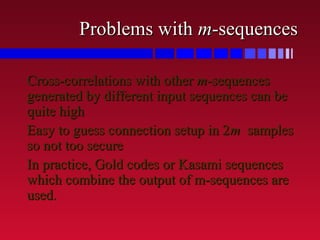 Problems withProblems with mm-sequences-sequences
Cross-correlations with otherCross-correlations with other mm-sequences-sequences
generated by different input sequences can begenerated by different input sequences can be
quite highquite high
Easy to guess connection setup in 2Easy to guess connection setup in 2mm samplessamples
so not too secureso not too secure
In practice, Gold codes or Kasami sequencesIn practice, Gold codes or Kasami sequences
which combine the output of m-sequences arewhich combine the output of m-sequences are
used.used.
 