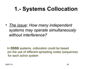 08/01/14 40
1.- Systems Collocation
• The issue: How many independent
systems may operate simultaneously
without interference?
In DSSS systems, collocation could be based
on the use of different spreading codes (sequences(
for each active system
 