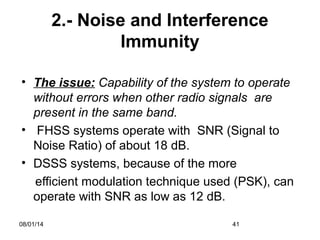 08/01/14 41
2.- Noise and Interference
Immunity
• The issue: Capability of the system to operate
without errors when other radio signals are
present in the same band.
• FHSS systems operate with SNR (Signal to
Noise Ratio) of about 18 dB.
• DSSS systems, because of the more
efficient modulation technique used (PSK), can
operate with SNR as low as 12 dB.
 