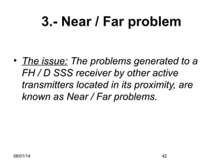 08/01/14 42
3.- Near / Far problem
• The issue: The problems generated to a
FH / D SSS receiver by other active
transmitters located in its proximity, are
known as Near / Far problems.
 