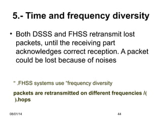 08/01/14 44
5.- Time and frequency diversity
• Both DSSS and FHSS retransmit lost
packets, until the receiving part
acknowledges correct reception. A packet
could be lost because of noises
FHSS systems use “frequency diversity" .
)packets are retransmitted on different frequencies /
hops(.
 
