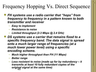 48
Frequency Hopping Vs. Direct Sequence
FH systems use a radio carrier that “hops” from
frequency to frequency in a pattern known to both
transmitter and receiver
– Easy to implement
– Resistance to noise
– Limited throughput (2-3 Mbps @ 2.4 GHz)
DS systems use a carrier that remains fixed to a
specific frequency band. The data signal is spread
onto a much larger range of frequencies (at a
much lower power level) using a specific
encoding scheme.
– Much higher throughput than FH (11 Mbps)
– Better range
– Less resistant to noise (made up for by redundancy – it
transmits at least 10 fully redundant copies of the
original signal at the same time)
 