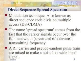 08/01/14 9
Direct Sequence Spread Spectrum
 Modulation technique ,Also known as
direct sequence code division multiple
access (DS-CDMA)
 The name 'spread spectrum' comes from the
fact that the carrier signals occur over the
full bandwidth (spectrum) of a device's
transmitting frequency.
 A RF carrier and pseudo-random pulse train
are mixed to make a noise like wide-band
signal.
 