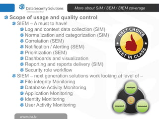 More about SIM / SEM / SIEM coverage

Scope of usage and quality control
  SIEM – A must to have!
     Log and context data collection (SIM)
     Normalization and categorization (SIM)
     Correlation (SEM)
     Notification / Alerting (SEM)
     Prioritization (SEM)
     Dashboards and visualization
     Reporting and reports delivery (SIM)
     Security role workflow
  SIEM – next generation solutions work looking at level of –
     File integrity Monitoring
     Database Activity Monitoring
     Application Monitoring
     Identity Monitoring
     User Activity Monitoring
 