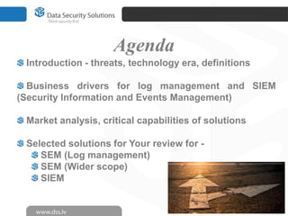 Agenda
 Introduction - threats, technology era, definitions

  Business drivers for log management and SIEM
(Security Information and Events Management)

 Market analysis, critical capabilities of solutions

 Selected solutions for Your review for -
    SEM (Log management)
    SEM (Wider scope)
    SIEM
 