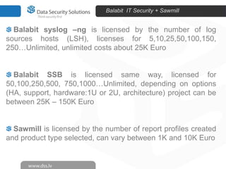 Balabit IT Security + Sawmill


  Balabit syslog –ng is licensed by the number of log
sources hosts (LSH), licenses for 5,10,25,50,100,150,
250…Unlimited, unlimited costs about 25K Euro


  Balabit SSB is licensed same way, licensed for
50,100,250,500, 750,1000…Unlimited, depending on options
(HA, support, hardware:1U or 2U, architecture) project can be
between 25K – 150K Euro


  Sawmill is licensed by the number of report profiles created
and product type selected, can vary between 1K and 10K Euro
 