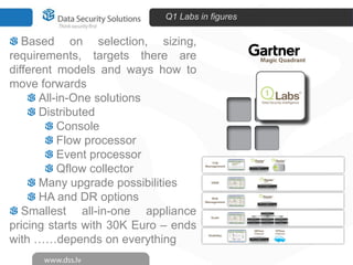 Q1 Labs in figures

   Based on selection, sizing,
requirements, targets there are
different models and ways how to
move forwards
       All-in-One solutions
       Distributed
           Console
           Flow processor
           Event processor
           Qflow collector
       Many upgrade possibilities
       HA and DR options
   Smallest all-in-one appliance
pricing starts with 30K Euro – ends
with ……depends on everything
 