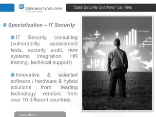 “Data Security Solutions” can help



Specialization – IT Security

    IT Security consulting
 (vulnerability    assessment
 tests, security audit, new
 systems integration, HR
 training, technical support)

   Innovative & selected
 software / hardware & hybrid
 solutions     from    leading
 technology vendors from
 over 10 different countries
 