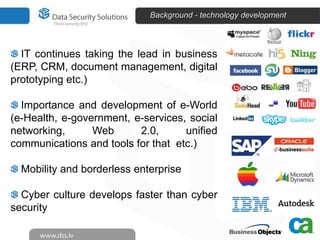 Background - technology development



  IT continues taking the lead in business
(ERP, CRM, document management, digital
prototyping etc.)

  Importance and development of e-World
(e-Health, e-government, e-services, social
networking,      Web      2.0,      unified
communications and tools for that etc.)

  Mobility and borderless enterprise

  Cyber culture develops faster than cyber
security
 