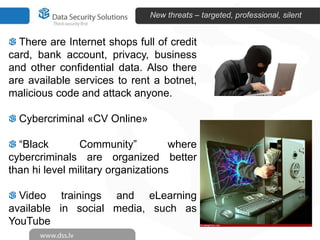 New threats – targeted, professional, silent


  There are Internet shops full of credit
card, bank account, privacy, business
and other confidential data. Also there
are available services to rent a botnet,
malicious code and attack anyone.

  Cybercriminal «CV Online»

  “Black        Community”          where
cybercriminals are organized better
than hi level military organizations

  Video trainings and eLearning
available in social media, such as
YouTube
 