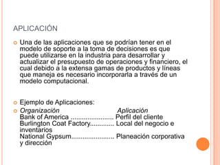 APLICACIÓN
   Una de las aplicaciones que se podrían tener en el
    modelo de soporte a la toma de decisiones es que
    puede utilizarse en la industria para desarrollar y
    actualizar el presupuesto de operaciones y financiero, el
    cual debido a la extensa gamas de productos y líneas
    que maneja es necesario incorporarla a través de un
    modelo computacional.


   Ejemplo de Aplicaciones:
   Organización                            Aplicación
    Bank of America ....................... Perfil del cliente
    Burlington Coat Factory............. Local del negocio e
    inventarios
    National Gypsum....................... Planeación corporativa
    y dirección
 