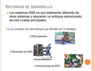 ENTORNOS DE DESARROLLO
   Los sistemas DSS no son totalmente diferente de
    otros sistemas y requieren un enfoque estructurado
    de tres niveles principales:

1.Los niveles de tecnología-se divide en 3 niveles:

                   1.DSS específico




    2.Generador de DSS.




                          3.Herramientas de DSS
 