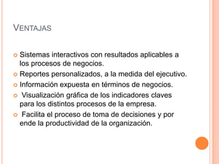 VENTAJAS

 Sistemas interactivos con resultados aplicables a
  los procesos de negocios.
 Reportes personalizados, a la medida del ejecutivo.

 Información expuesta en términos de negocios.

 Visualización gráfica de los indicadores claves
  para los distintos procesos de la empresa.
 Facilita el proceso de toma de decisiones y por
  ende la productividad de la organización.
 