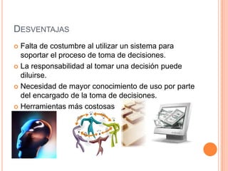 DESVENTAJAS
 Falta de costumbre al utilizar un sistema para
  soportar el proceso de toma de decisiones.
 La responsabilidad al tomar una decisión puede
  diluirse.
 Necesidad de mayor conocimiento de uso por parte
  del encargado de la toma de decisiones.
 Herramientas más costosas
 