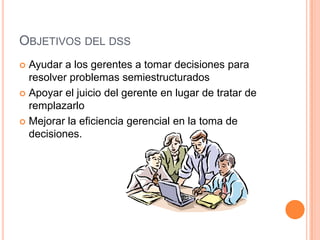 OBJETIVOS DEL DSS
 Ayudar a los gerentes a tomar decisiones para
  resolver problemas semiestructurados
 Apoyar el juicio del gerente en lugar de tratar de
  remplazarlo
 Mejorar la eficiencia gerencial en la toma de
  decisiones.
 