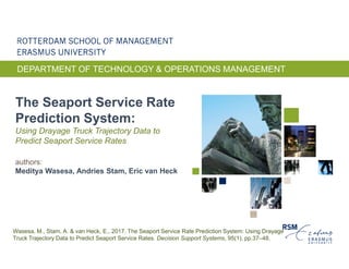 DEPARTMENT OF TECHNOLOGY & OPERATIONS MANAGEMENT
The Seaport Service Rate
Prediction System:
Using Drayage Truck Trajectory Data to
Predict Seaport Service Rates
authors:
Meditya Wasesa, Andries Stam, Eric van Heck
Wasesa, M., Stam, A. & van Heck, E., 2017. The Seaport Service Rate Prediction System: Using Drayage
Truck Trajectory Data to Predict Seaport Service Rates. Decision Support Systems, 95(1), pp.37–48.
 
