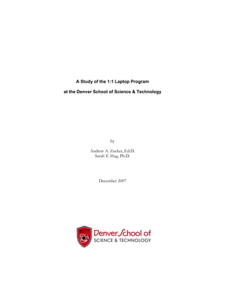 A Study of the 1:1 Laptop Program

at the Denver School of Science & Technology




                     by

           Andrew A. Zucker, Ed.D.
             Sarah T. Hug, Ph.D.




               December 2007
 