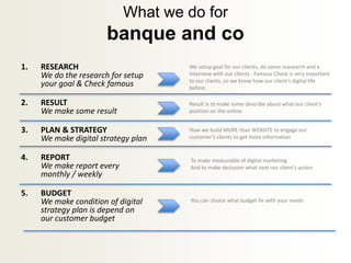 What we do for
banque and co
1. RESEARCH
We do the research for setup
your goal & Check famous
2. RESULT
We make some result
3. PLAN & STRATEGY
We make digital strategy plan
4. REPORT
We make report every
monthly / weekly
5. BUDGET
We make condition of digital
strategy plan is depend on
our customer budget
We setup goal for our clients, do some reasearch and a
interview with our clients . Famous Check is very important
to our clients, so we know how our client’s digital life
before.
Result is to make some describe about what our client’s
position on the online.
How we build MORE than WEBSITE to engage our
customer’s clients to get more information
To make measurable of digital marketing
And to make decission what next our client’s action
You can choice what budget fix with your needs
 