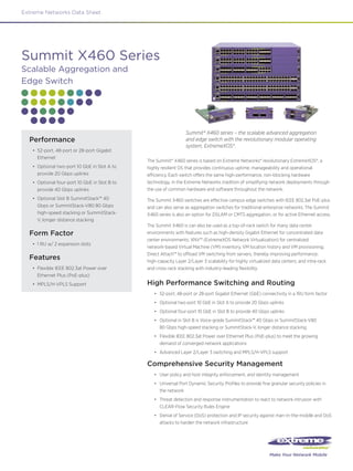 Extreme Networks Data Sheet




Summit X460 Series
Scalable Aggregation and
Edge Switch




                                                                   Summit® X460 series – the scalable advanced aggregation
  Performance                                                      and edge switch with the revolutionary modular operating
                                                                   system, ExtremeXOS®.
   •	 52-port, 48-port or 28-port Gigabit
      Ethernet
                                               The Summit® X460 series is based on Extreme Networks® revolutionary ExtremeXOS®, a
   •	 Optional two-port 10 GbE in Slot A to    highly resilient OS that provides continuous uptime, manageability and operational
      provide 20 Gbps uplinks                  efficiency. Each switch offers the same high-performance, non-blocking hardware
   •	 Optional four-port 10 GbE in Slot B to   technology, in the Extreme Networks tradition of simplifying network deployments through
      provide 40 Gbps uplinks                  the use of common hardware and software throughout the network.
   •	 Optional Slot B SummitStack™ 40          The Summit X460 switches are effective campus edge switches with IEEE 802.3at PoE-plus
      Gbps or SummitStack-V80 80 Gbps          and can also serve as aggregation switches for traditional enterprise networks. The Summit
      high-speed stacking or SummitStack-      X460 series is also an option for DSLAM or CMTS aggregation, or for active Ethernet access.
      V, longer distance stacking
                                               The Summit X460 is can also be used as a top-of-rack switch for many data center
  Form Factor                                  environments with features such as high-density Gigabit Ethernet for concentrated data
                                               center environments; XNV™ (ExtremeXOS Network Virtualization) for centralized
   •	 1 RU w/ 2 expansion slots
                                               network-based Virtual Machine (VM) inventory, VM location history and VM provisioning;
                                               Direct Attach™ to offload VM switching from servers, thereby improving performance;
  Features                                     high-capacity Layer 2/Layer 3 scalability for highly virtualized data centers; and intra-rack
   •	 Flexible IEEE 802.3at Power over         and cross-rack stacking with industry-leading flexibility.
      Ethernet Plus (PoE-plus)
   •	 MPLS/H-VPLS Support                      High Performance Switching and Routing
                                                  •	 52-port, 48-port or 28-port Gigabit Ethernet (GbE) connectivity in a 1RU form factor
                                                  •	 Optional two-port 10 GbE in Slot A to provide 20 Gbps uplinks
                                                  •	 Optional four-port 10 GbE in Slot B to provide 40 Gbps uplinks
                                                  •	 Optional in Slot B is Voice-grade SummitStack™ 40 Gbps or SummitStack-V80
                                                     80 Gbps high-speed stacking or SummitStack-V, longer distance stacking
                                                  •	 Flexible IEEE 802.3at Power over Ethernet Plus (PoE-plus) to meet the growing
                                                     demand of converged network applications
                                                  •	 Advanced Layer 2/Layer 3 switching and MPLS/H-VPLS support

                                               Comprehensive Security Management
                                                  •	 User policy and host integrity enforcement, and identity management
                                                  •	 Universal Port Dynamic Security Profiles to provide fine granular security policies in
                                                     the network
                                                  •	 Threat detection and response instrumentation to react to network intrusion with
                                                     CLEAR-Flow Security Rules Engine
                                                  •	 Denial of Service (DoS) protection and IP security against man-in-the-middle and DoS
                                                     attacks to harden the network infrastructure




                                                                                                              Make Your Network Mobile
 