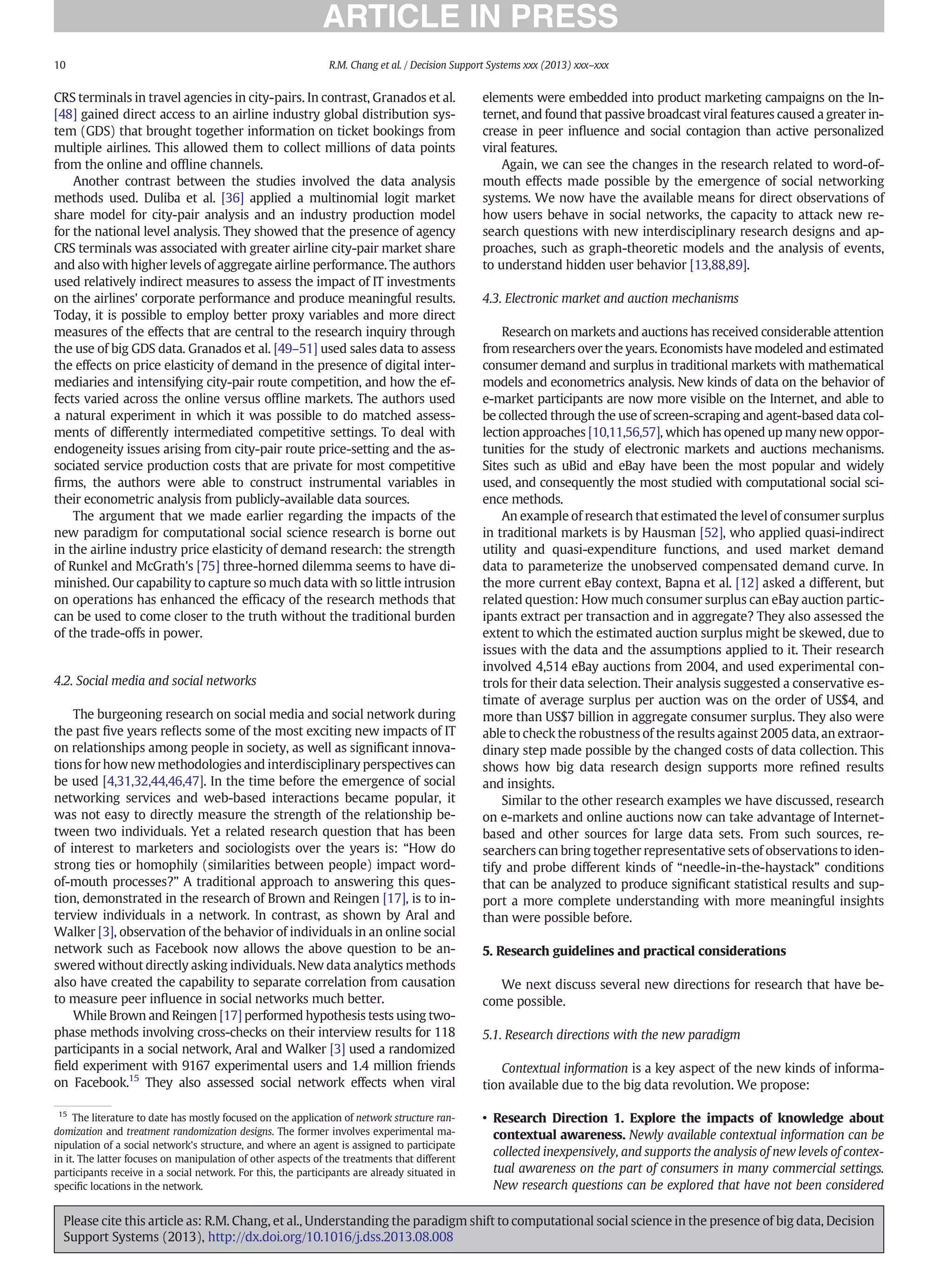 CRS terminals in travel agencies in city-pairs. In contrast, Granados et al.
[48] gained direct access to an airline industry global distribution sys-
tem (GDS) that brought together information on ticket bookings from
multiple airlines. This allowed them to collect millions of data points
from the online and ofﬂine channels.
Another contrast between the studies involved the data analysis
methods used. Duliba et al. [36] applied a multinomial logit market
share model for city-pair analysis and an industry production model
for the national level analysis. They showed that the presence of agency
CRS terminals was associated with greater airline city-pair market share
and also with higher levels of aggregate airline performance. The authors
used relatively indirect measures to assess the impact of IT investments
on the airlines' corporate performance and produce meaningful results.
Today, it is possible to employ better proxy variables and more direct
measures of the effects that are central to the research inquiry through
the use of big GDS data. Granados et al. [49–51] used sales data to assess
the effects on price elasticity of demand in the presence of digital inter-
mediaries and intensifying city-pair route competition, and how the ef-
fects varied across the online versus ofﬂine markets. The authors used
a natural experiment in which it was possible to do matched assess-
ments of differently intermediated competitive settings. To deal with
endogeneity issues arising from city-pair route price-setting and the as-
sociated service production costs that are private for most competitive
ﬁrms, the authors were able to construct instrumental variables in
their econometric analysis from publicly-available data sources.
The argument that we made earlier regarding the impacts of the
new paradigm for computational social science research is borne out
in the airline industry price elasticity of demand research: the strength
of Runkel and McGrath's [75] three-horned dilemma seems to have di-
minished. Our capability to capture so much data with so little intrusion
on operations has enhanced the efﬁcacy of the research methods that
can be used to come closer to the truth without the traditional burden
of the trade-offs in power.
4.2. Social media and social networks
The burgeoning research on social media and social network during
the past ﬁve years reﬂects some of the most exciting new impacts of IT
on relationships among people in society, as well as signiﬁcant innova-
tions for how new methodologies and interdisciplinary perspectives can
be used [4,31,32,44,46,47]. In the time before the emergence of social
networking services and web-based interactions became popular, it
was not easy to directly measure the strength of the relationship be-
tween two individuals. Yet a related research question that has been
of interest to marketers and sociologists over the years is: “How do
strong ties or homophily (similarities between people) impact word-
of-mouth processes?” A traditional approach to answering this ques-
tion, demonstrated in the research of Brown and Reingen [17], is to in-
terview individuals in a network. In contrast, as shown by Aral and
Walker [3], observation of the behavior of individuals in an online social
network such as Facebook now allows the above question to be an-
swered without directly asking individuals. New data analytics methods
also have created the capability to separate correlation from causation
to measure peer inﬂuence in social networks much better.
While Brown and Reingen [17] performed hypothesis tests using two-
phase methods involving cross-checks on their interview results for 118
participants in a social network, Aral and Walker [3] used a randomized
ﬁeld experiment with 9167 experimental users and 1.4 million friends
on Facebook.15
They also assessed social network effects when viral
elements were embedded into product marketing campaigns on the In-
ternet, and found that passive broadcast viral features caused a greater in-
crease in peer inﬂuence and social contagion than active personalized
viral features.
Again, we can see the changes in the research related to word-of-
mouth effects made possible by the emergence of social networking
systems. We now have the available means for direct observations of
how users behave in social networks, the capacity to attack new re-
search questions with new interdisciplinary research designs and ap-
proaches, such as graph-theoretic models and the analysis of events,
to understand hidden user behavior [13,88,89].
4.3. Electronic market and auction mechanisms
Research on markets and auctions has received considerable attention
from researchers over the years. Economists have modeled and estimated
consumer demand and surplus in traditional markets with mathematical
models and econometrics analysis. New kinds of data on the behavior of
e-market participants are now more visible on the Internet, and able to
be collected through the use of screen-scraping and agent-based data col-
lection approaches [10,11,56,57], which has opened up many new oppor-
tunities for the study of electronic markets and auctions mechanisms.
Sites such as uBid and eBay have been the most popular and widely
used, and consequently the most studied with computational social sci-
ence methods.
An example of research that estimated the level of consumer surplus
in traditional markets is by Hausman [52], who applied quasi-indirect
utility and quasi-expenditure functions, and used market demand
data to parameterize the unobserved compensated demand curve. In
the more current eBay context, Bapna et al. [12] asked a different, but
related question: How much consumer surplus can eBay auction partic-
ipants extract per transaction and in aggregate? They also assessed the
extent to which the estimated auction surplus might be skewed, due to
issues with the data and the assumptions applied to it. Their research
involved 4,514 eBay auctions from 2004, and used experimental con-
trols for their data selection. Their analysis suggested a conservative es-
timate of average surplus per auction was on the order of US$4, and
more than US$7 billion in aggregate consumer surplus. They also were
able to check the robustness of the results against 2005 data, an extraor-
dinary step made possible by the changed costs of data collection. This
shows how big data research design supports more reﬁned results
and insights.
Similar to the other research examples we have discussed, research
on e-markets and online auctions now can take advantage of Internet-
based and other sources for large data sets. From such sources, re-
searchers can bring together representative sets of observations to iden-
tify and probe different kinds of “needle-in-the-haystack” conditions
that can be analyzed to produce signiﬁcant statistical results and sup-
port a more complete understanding with more meaningful insights
than were possible before.
5. Research guidelines and practical considerations
We next discuss several new directions for research that have be-
come possible.
5.1. Research directions with the new paradigm
Contextual information is a key aspect of the new kinds of informa-
tion available due to the big data revolution. We propose:
• Research Direction 1. Explore the impacts of knowledge about
contextual awareness. Newly available contextual information can be
collected inexpensively, and supports the analysis of new levels of contex-
tual awareness on the part of consumers in many commercial settings.
New research questions can be explored that have not been considered
15
The literature to date has mostly focused on the application of network structure ran-
domization and treatment randomization designs. The former involves experimental ma-
nipulation of a social network's structure, and where an agent is assigned to participate
in it. The latter focuses on manipulation of other aspects of the treatments that different
participants receive in a social network. For this, the participants are already situated in
speciﬁc locations in the network.
10 R.M. Chang et al. / Decision Support Systems xxx (2013) xxx–xxx
Please cite this article as: R.M. Chang, et al., Understanding the paradigm shift to computational social science in the presence of big data, Decision
Support Systems (2013), http://dx.doi.org/10.1016/j.dss.2013.08.008
 