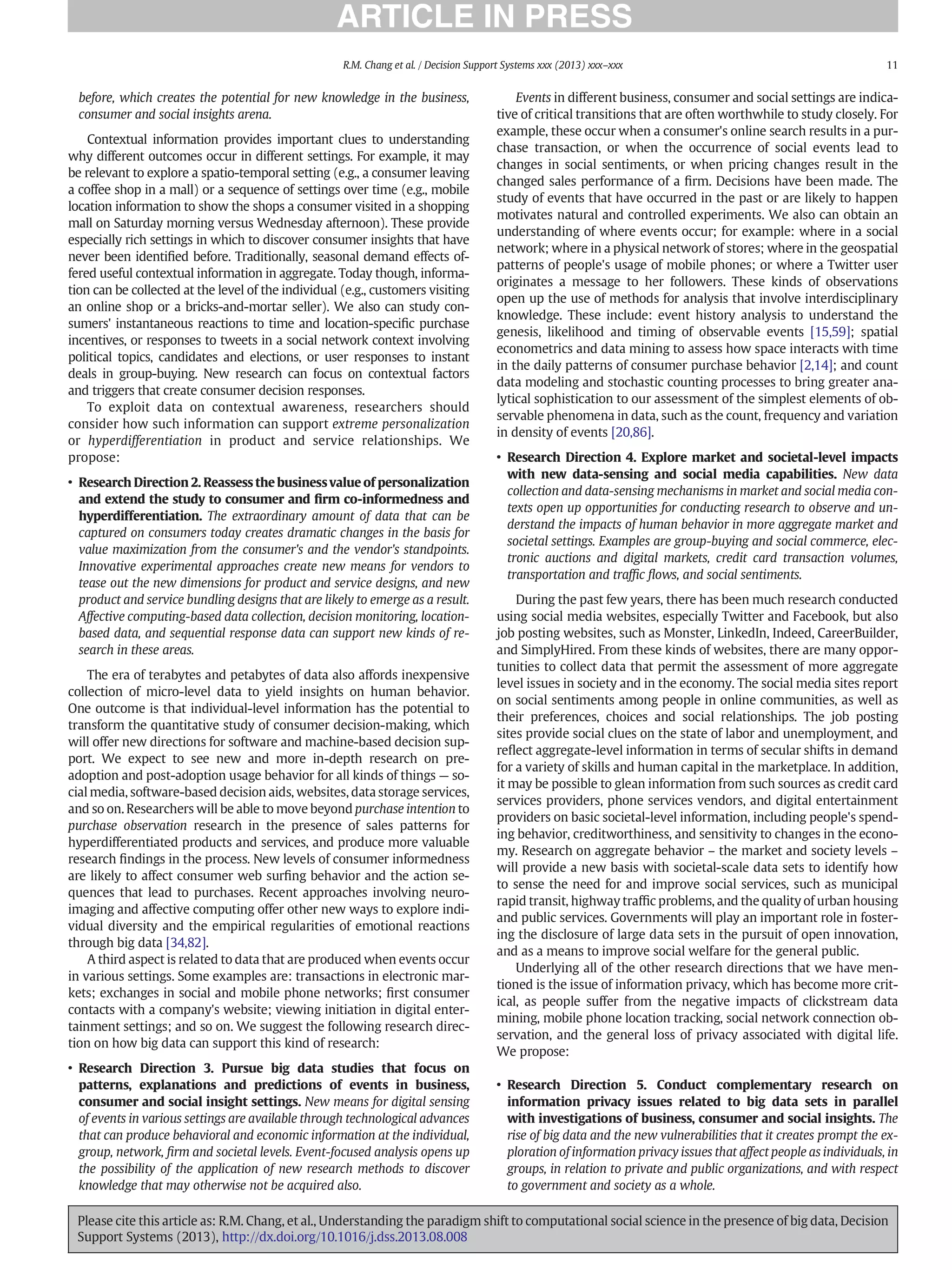 before, which creates the potential for new knowledge in the business,
consumer and social insights arena.
Contextual information provides important clues to understanding
why different outcomes occur in different settings. For example, it may
be relevant to explore a spatio-temporal setting (e.g., a consumer leaving
a coffee shop in a mall) or a sequence of settings over time (e.g., mobile
location information to show the shops a consumer visited in a shopping
mall on Saturday morning versus Wednesday afternoon). These provide
especially rich settings in which to discover consumer insights that have
never been identiﬁed before. Traditionally, seasonal demand effects of-
fered useful contextual information in aggregate. Today though, informa-
tion can be collected at the level of the individual (e.g., customers visiting
an online shop or a bricks-and-mortar seller). We also can study con-
sumers' instantaneous reactions to time and location-speciﬁc purchase
incentives, or responses to tweets in a social network context involving
political topics, candidates and elections, or user responses to instant
deals in group-buying. New research can focus on contextual factors
and triggers that create consumer decision responses.
To exploit data on contextual awareness, researchers should
consider how such information can support extreme personalization
or hyperdifferentiation in product and service relationships. We
propose:
• Research Direction 2. Reassess the business value of personalization
and extend the study to consumer and ﬁrm co-informedness and
hyperdifferentiation. The extraordinary amount of data that can be
captured on consumers today creates dramatic changes in the basis for
value maximization from the consumer's and the vendor's standpoints.
Innovative experimental approaches create new means for vendors to
tease out the new dimensions for product and service designs, and new
product and service bundling designs that are likely to emerge as a result.
Affective computing-based data collection, decision monitoring, location-
based data, and sequential response data can support new kinds of re-
search in these areas.
The era of terabytes and petabytes of data also affords inexpensive
collection of micro-level data to yield insights on human behavior.
One outcome is that individual-level information has the potential to
transform the quantitative study of consumer decision-making, which
will offer new directions for software and machine-based decision sup-
port. We expect to see new and more in-depth research on pre-
adoption and post-adoption usage behavior for all kinds of things — so-
cial media, software-based decision aids, websites, data storage services,
and so on. Researchers will be able to move beyond purchase intention to
purchase observation research in the presence of sales patterns for
hyperdifferentiated products and services, and produce more valuable
research ﬁndings in the process. New levels of consumer informedness
are likely to affect consumer web surﬁng behavior and the action se-
quences that lead to purchases. Recent approaches involving neuro-
imaging and affective computing offer other new ways to explore indi-
vidual diversity and the empirical regularities of emotional reactions
through big data [34,82].
A third aspect is related to data that are produced when events occur
in various settings. Some examples are: transactions in electronic mar-
kets; exchanges in social and mobile phone networks; ﬁrst consumer
contacts with a company's website; viewing initiation in digital enter-
tainment settings; and so on. We suggest the following research direc-
tion on how big data can support this kind of research:
• Research Direction 3. Pursue big data studies that focus on
patterns, explanations and predictions of events in business,
consumer and social insight settings. New means for digital sensing
of events in various settings are available through technological advances
that can produce behavioral and economic information at the individual,
group, network, ﬁrm and societal levels. Event-focused analysis opens up
the possibility of the application of new research methods to discover
knowledge that may otherwise not be acquired also.
Events in different business, consumer and social settings are indica-
tive of critical transitions that are often worthwhile to study closely. For
example, these occur when a consumer's online search results in a pur-
chase transaction, or when the occurrence of social events lead to
changes in social sentiments, or when pricing changes result in the
changed sales performance of a ﬁrm. Decisions have been made. The
study of events that have occurred in the past or are likely to happen
motivates natural and controlled experiments. We also can obtain an
understanding of where events occur; for example: where in a social
network; where in a physical network of stores; where in the geospatial
patterns of people's usage of mobile phones; or where a Twitter user
originates a message to her followers. These kinds of observations
open up the use of methods for analysis that involve interdisciplinary
knowledge. These include: event history analysis to understand the
genesis, likelihood and timing of observable events [15,59]; spatial
econometrics and data mining to assess how space interacts with time
in the daily patterns of consumer purchase behavior [2,14]; and count
data modeling and stochastic counting processes to bring greater ana-
lytical sophistication to our assessment of the simplest elements of ob-
servable phenomena in data, such as the count, frequency and variation
in density of events [20,86].
• Research Direction 4. Explore market and societal-level impacts
with new data-sensing and social media capabilities. New data
collection and data-sensing mechanisms in market and social media con-
texts open up opportunities for conducting research to observe and un-
derstand the impacts of human behavior in more aggregate market and
societal settings. Examples are group-buying and social commerce, elec-
tronic auctions and digital markets, credit card transaction volumes,
transportation and trafﬁc ﬂows, and social sentiments.
During the past few years, there has been much research conducted
using social media websites, especially Twitter and Facebook, but also
job posting websites, such as Monster, LinkedIn, Indeed, CareerBuilder,
and SimplyHired. From these kinds of websites, there are many oppor-
tunities to collect data that permit the assessment of more aggregate
level issues in society and in the economy. The social media sites report
on social sentiments among people in online communities, as well as
their preferences, choices and social relationships. The job posting
sites provide social clues on the state of labor and unemployment, and
reﬂect aggregate-level information in terms of secular shifts in demand
for a variety of skills and human capital in the marketplace. In addition,
it may be possible to glean information from such sources as credit card
services providers, phone services vendors, and digital entertainment
providers on basic societal-level information, including people's spend-
ing behavior, creditworthiness, and sensitivity to changes in the econo-
my. Research on aggregate behavior – the market and society levels –
will provide a new basis with societal-scale data sets to identify how
to sense the need for and improve social services, such as municipal
rapid transit, highway trafﬁc problems, and the quality of urban housing
and public services. Governments will play an important role in foster-
ing the disclosure of large data sets in the pursuit of open innovation,
and as a means to improve social welfare for the general public.
Underlying all of the other research directions that we have men-
tioned is the issue of information privacy, which has become more crit-
ical, as people suffer from the negative impacts of clickstream data
mining, mobile phone location tracking, social network connection ob-
servation, and the general loss of privacy associated with digital life.
We propose:
• Research Direction 5. Conduct complementary research on
information privacy issues related to big data sets in parallel
with investigations of business, consumer and social insights. The
rise of big data and the new vulnerabilities that it creates prompt the ex-
ploration of information privacy issues that affect people as individuals, in
groups, in relation to private and public organizations, and with respect
to government and society as a whole.
11
R.M. Chang et al. / Decision Support Systems xxx (2013) xxx–xxx
Please cite this article as: R.M. Chang, et al., Understanding the paradigm shift to computational social science in the presence of big data, Decision
Support Systems (2013), http://dx.doi.org/10.1016/j.dss.2013.08.008
 