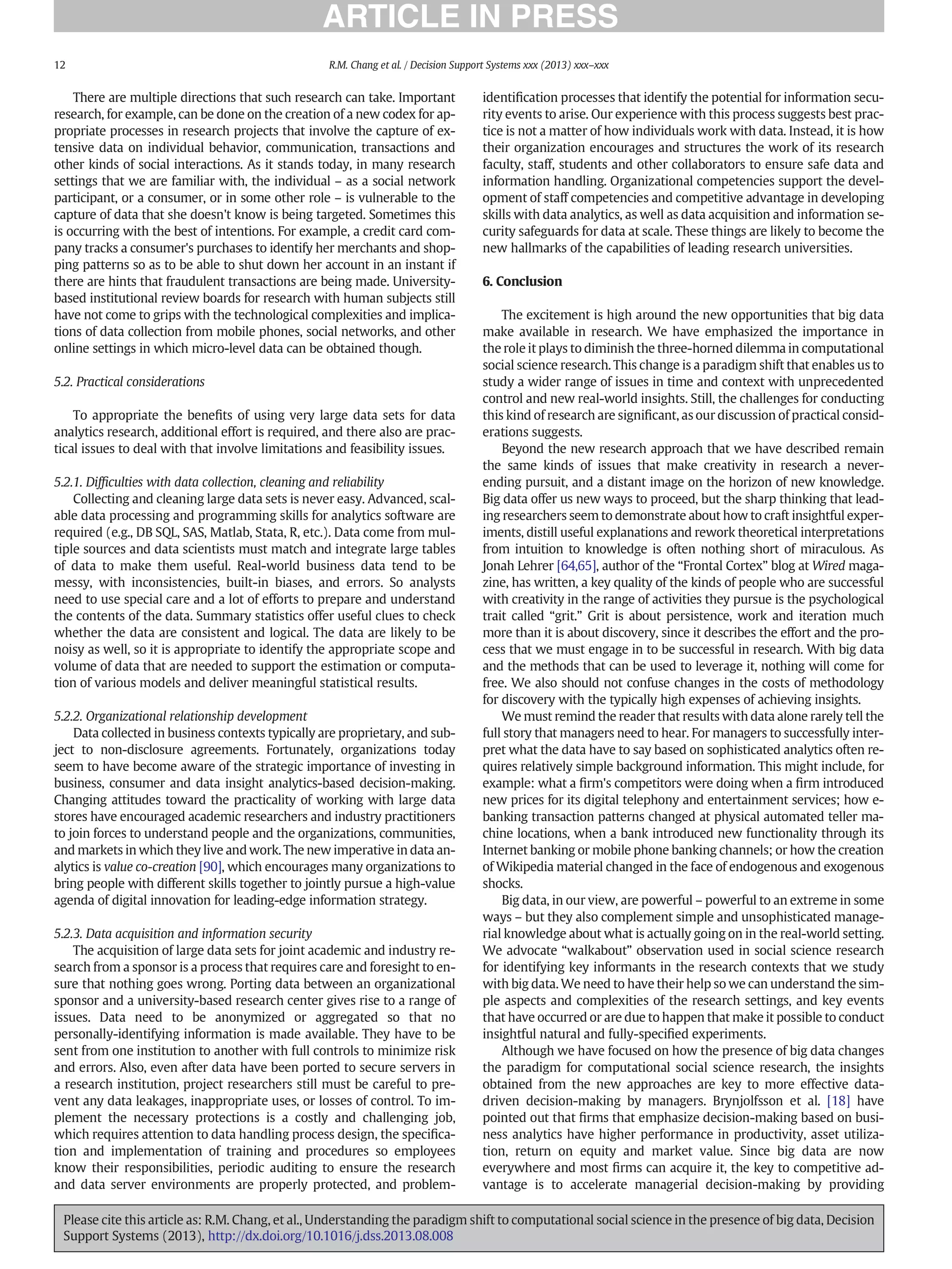 There are multiple directions that such research can take. Important
research, for example, can be done on the creation of a new codex for ap-
propriate processes in research projects that involve the capture of ex-
tensive data on individual behavior, communication, transactions and
other kinds of social interactions. As it stands today, in many research
settings that we are familiar with, the individual – as a social network
participant, or a consumer, or in some other role – is vulnerable to the
capture of data that she doesn't know is being targeted. Sometimes this
is occurring with the best of intentions. For example, a credit card com-
pany tracks a consumer's purchases to identify her merchants and shop-
ping patterns so as to be able to shut down her account in an instant if
there are hints that fraudulent transactions are being made. University-
based institutional review boards for research with human subjects still
have not come to grips with the technological complexities and implica-
tions of data collection from mobile phones, social networks, and other
online settings in which micro-level data can be obtained though.
5.2. Practical considerations
To appropriate the beneﬁts of using very large data sets for data
analytics research, additional effort is required, and there also are prac-
tical issues to deal with that involve limitations and feasibility issues.
5.2.1. Difﬁculties with data collection, cleaning and reliability
Collecting and cleaning large data sets is never easy. Advanced, scal-
able data processing and programming skills for analytics software are
required (e.g., DB SQL, SAS, Matlab, Stata, R, etc.). Data come from mul-
tiple sources and data scientists must match and integrate large tables
of data to make them useful. Real-world business data tend to be
messy, with inconsistencies, built-in biases, and errors. So analysts
need to use special care and a lot of efforts to prepare and understand
the contents of the data. Summary statistics offer useful clues to check
whether the data are consistent and logical. The data are likely to be
noisy as well, so it is appropriate to identify the appropriate scope and
volume of data that are needed to support the estimation or computa-
tion of various models and deliver meaningful statistical results.
5.2.2. Organizational relationship development
Data collected in business contexts typically are proprietary, and sub-
ject to non-disclosure agreements. Fortunately, organizations today
seem to have become aware of the strategic importance of investing in
business, consumer and data insight analytics-based decision-making.
Changing attitudes toward the practicality of working with large data
stores have encouraged academic researchers and industry practitioners
to join forces to understand people and the organizations, communities,
and markets in which they live and work. The new imperative in data an-
alytics is value co-creation [90], which encourages many organizations to
bring people with different skills together to jointly pursue a high-value
agenda of digital innovation for leading-edge information strategy.
5.2.3. Data acquisition and information security
The acquisition of large data sets for joint academic and industry re-
search from a sponsor is a process that requires care and foresight to en-
sure that nothing goes wrong. Porting data between an organizational
sponsor and a university-based research center gives rise to a range of
issues. Data need to be anonymized or aggregated so that no
personally-identifying information is made available. They have to be
sent from one institution to another with full controls to minimize risk
and errors. Also, even after data have been ported to secure servers in
a research institution, project researchers still must be careful to pre-
vent any data leakages, inappropriate uses, or losses of control. To im-
plement the necessary protections is a costly and challenging job,
which requires attention to data handling process design, the speciﬁca-
tion and implementation of training and procedures so employees
know their responsibilities, periodic auditing to ensure the research
and data server environments are properly protected, and problem-
identiﬁcation processes that identify the potential for information secu-
rity events to arise. Our experience with this process suggests best prac-
tice is not a matter of how individuals work with data. Instead, it is how
their organization encourages and structures the work of its research
faculty, staff, students and other collaborators to ensure safe data and
information handling. Organizational competencies support the devel-
opment of staff competencies and competitive advantage in developing
skills with data analytics, as well as data acquisition and information se-
curity safeguards for data at scale. These things are likely to become the
new hallmarks of the capabilities of leading research universities.
6. Conclusion
The excitement is high around the new opportunities that big data
make available in research. We have emphasized the importance in
the role it plays to diminish the three-horned dilemma in computational
social science research. This change is a paradigm shift that enables us to
study a wider range of issues in time and context with unprecedented
control and new real-world insights. Still, the challenges for conducting
this kind of research are signiﬁcant, as our discussion of practical consid-
erations suggests.
Beyond the new research approach that we have described remain
the same kinds of issues that make creativity in research a never-
ending pursuit, and a distant image on the horizon of new knowledge.
Big data offer us new ways to proceed, but the sharp thinking that lead-
ing researchers seem to demonstrate about how to craft insightful exper-
iments, distill useful explanations and rework theoretical interpretations
from intuition to knowledge is often nothing short of miraculous. As
Jonah Lehrer [64,65], author of the “Frontal Cortex” blog at Wired maga-
zine, has written, a key quality of the kinds of people who are successful
with creativity in the range of activities they pursue is the psychological
trait called “grit.” Grit is about persistence, work and iteration much
more than it is about discovery, since it describes the effort and the pro-
cess that we must engage in to be successful in research. With big data
and the methods that can be used to leverage it, nothing will come for
free. We also should not confuse changes in the costs of methodology
for discovery with the typically high expenses of achieving insights.
We must remind the reader that results with data alone rarely tell the
full story that managers need to hear. For managers to successfully inter-
pret what the data have to say based on sophisticated analytics often re-
quires relatively simple background information. This might include, for
example: what a ﬁrm's competitors were doing when a ﬁrm introduced
new prices for its digital telephony and entertainment services; how e-
banking transaction patterns changed at physical automated teller ma-
chine locations, when a bank introduced new functionality through its
Internet banking or mobile phone banking channels; or how the creation
of Wikipedia material changed in the face of endogenous and exogenous
shocks.
Big data, in our view, are powerful – powerful to an extreme in some
ways – but they also complement simple and unsophisticated manage-
rial knowledge about what is actually going on in the real-world setting.
We advocate “walkabout” observation used in social science research
for identifying key informants in the research contexts that we study
with big data. We need to have their help so we can understand the sim-
ple aspects and complexities of the research settings, and key events
that have occurred or are due to happen that make it possible to conduct
insightful natural and fully-speciﬁed experiments.
Although we have focused on how the presence of big data changes
the paradigm for computational social science research, the insights
obtained from the new approaches are key to more effective data-
driven decision-making by managers. Brynjolfsson et al. [18] have
pointed out that ﬁrms that emphasize decision-making based on busi-
ness analytics have higher performance in productivity, asset utiliza-
tion, return on equity and market value. Since big data are now
everywhere and most ﬁrms can acquire it, the key to competitive ad-
vantage is to accelerate managerial decision-making by providing
12 R.M. Chang et al. / Decision Support Systems xxx (2013) xxx–xxx
Please cite this article as: R.M. Chang, et al., Understanding the paradigm shift to computational social science in the presence of big data, Decision
Support Systems (2013), http://dx.doi.org/10.1016/j.dss.2013.08.008
 