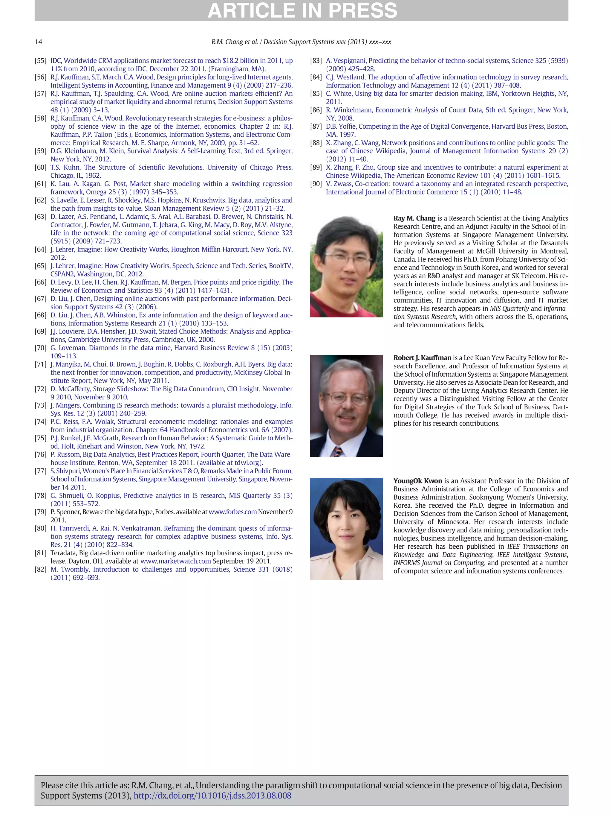 [55] IDC, Worldwide CRM applications market forecast to reach $18.2 billion in 2011, up
11% from 2010, according to IDC, December 22 2011. (Framingham, MA).
[56] R.J. Kauffman, S.T. March, C.A. Wood, Design principles for long-lived Internet agents,
Intelligent Systems in Accounting, Finance and Management 9 (4) (2000) 217–236.
[57] R.J. Kauffman, T.J. Spaulding, C.A. Wood, Are online auction markets efﬁcient? An
empirical study of market liquidity and abnormal returns, Decision Support Systems
48 (1) (2009) 3–13.
[58] R.J. Kauffman, C.A. Wood, Revolutionary research strategies for e-business: a philos-
ophy of science view in the age of the Internet, economics. Chapter 2 in: R.J.
Kauffman, P.P. Tallon (Eds.), Economics, Information Systems, and Electronic Com-
merce: Empirical Research, M. E. Sharpe, Armonk, NY, 2009, pp. 31–62.
[59] D.G. Kleinbaum, M. Klein, Survival Analysis: A Self-Learning Text, 3rd ed. Springer,
New York, NY, 2012.
[60] T.S. Kuhn, The Structure of Scientiﬁc Revolutions, University of Chicago Press,
Chicago, IL, 1962.
[61] K. Lau, A. Kagan, G. Post, Market share modeling within a switching regression
framework, Omega 25 (3) (1997) 345–353.
[62] S. Lavelle, E. Lesser, R. Shockley, M.S. Hopkins, N. Kruschwits, Big data, analytics and
the path from insights to value, Sloan Management Review 5 (2) (2011) 21–32.
[63] D. Lazer, A.S. Pentland, L. Adamic, S. Aral, A.L. Barabasi, D. Brewer, N. Christakis, N.
Contractor, J. Fowler, M. Gutmann, T. Jebara, G. King, M. Macy, D. Roy, M.V. Alstyne,
Life in the network: the coming age of computational social science, Science 323
(5915) (2009) 721–723.
[64] J. Lehrer, Imagine: How Creativity Works, Houghton Mifﬂin Harcourt, New York, NY,
2012.
[65] J. Lehrer, Imagine: How Creativity Works, Speech, Science and Tech. Series, BookTV,
CSPAN2, Washington, DC, 2012.
[66] D. Levy, D. Lee, H. Chen, R.J. Kauffman, M. Bergen, Price points and price rigidity, The
Review of Economics and Statistics 93 (4) (2011) 1417–1431.
[67] D. Liu, J. Chen, Designing online auctions with past performance information, Deci-
sion Support Systems 42 (3) (2006).
[68] D. Liu, J. Chen, A.B. Whinston, Ex ante information and the design of keyword auc-
tions, Information Systems Research 21 (1) (2010) 133–153.
[69] J.J. Louviere, D.A. Hensher, J.D. Swait, Stated Choice Methods: Analysis and Applica-
tions, Cambridge University Press, Cambridge, UK, 2000.
[70] G. Loveman, Diamonds in the data mine, Harvard Business Review 8 (15) (2003)
109–113.
[71] J. Manyika, M. Chui, B. Brown, J. Bughin, R. Dobbs, C. Roxburgh, A.H. Byers, Big data:
the next frontier for innovation, competition, and productivity, McKinsey Global In-
stitute Report, New York, NY, May 2011.
[72] D. McCafferty, Storage Slideshow: The Big Data Conundrum, CIO Insight, November
9 2010, November 9 2010.
[73] J. Mingers, Combining IS research methods: towards a pluralist methodology, Info.
Sys. Res. 12 (3) (2001) 240–259.
[74] P.C. Reiss, F.A. Wolak, Structural econometric modeling: rationales and examples
from industrial organization. Chapter 64 Handbook of Econometrics vol. 6A (2007).
[75] P.J. Runkel, J.E. McGrath, Research on Human Behavior: A Systematic Guide to Meth-
od, Holt, Rinehart and Winston, New York, NY, 1972.
[76] P. Russom, Big Data Analytics, Best Practices Report, Fourth Quarter, The Data Ware-
house Institute, Renton, WA, September 18 2011. (available at tdwi.org).
[77] S. Shivpuri, Women's Place In Financial Services T & O, Remarks Made in a Public Forum,
School of Information Systems, Singapore Management University, Singapore, Novem-
ber 14 2011.
[78] G. Shmueli, O. Koppius, Predictive analytics in IS research, MIS Quarterly 35 (3)
(2011) 553–572.
[79] P. Spenner, Beware the big data hype, Forbes. available at www.forbes.com November 9
2011.
[80] H. Tanriverdi, A. Rai, N. Venkatraman, Reframing the dominant quests of informa-
tion systems strategy research for complex adaptive business systems, Info. Sys.
Res. 21 (4) (2010) 822–834.
[81] Teradata, Big data-driven online marketing analytics top business impact, press re-
lease, Dayton, OH. available at www.marketwatch.com September 19 2011.
[82] M. Twombly, Introduction to challenges and opportunities, Science 331 (6018)
(2011) 692–693.
[83] A. Vespignani, Predicting the behavior of techno-social systems, Science 325 (5939)
(2009) 425–428.
[84] C.J. Westland, The adoption of affective information technology in survey research,
Information Technology and Management 12 (4) (2011) 387–408.
[85] C. White, Using big data for smarter decision making, IBM, Yorktown Heights, NY,
2011.
[86] R. Winkelmann, Econometric Analysis of Count Data, 5th ed. Springer, New York,
NY, 2008.
[87] D.B. Yofﬁe, Competing in the Age of Digital Convergence, Harvard Bus Press, Boston,
MA, 1997.
[88] X. Zhang, C. Wang, Network positions and contributions to online public goods: The
case of Chinese Wikipedia, Journal of Management Information Systems 29 (2)
(2012) 11–40.
[89] X. Zhang, F. Zhu, Group size and incentives to contribute: a natural experiment at
Chinese Wikipedia, The American Economic Review 101 (4) (2011) 1601–1615.
[90] V. Zwass, Co-creation: toward a taxonomy and an integrated research perspective,
International Journal of Electronic Commerce 15 (1) (2010) 11–48.
Ray M. Chang is a Research Scientist at the Living Analytics
Research Centre, and an Adjunct Faculty in the School of In-
formation Systems at Singapore Management University.
He previously served as a Visiting Scholar at the Desautels
Faculty of Management at McGill University in Montreal,
Canada. He received his Ph.D. from Pohang University of Sci-
ence and Technology in South Korea, and worked for several
years as an R&D analyst and manager at SK Telecom. His re-
search interests include business analytics and business in-
telligence, online social networks, open-source software
communities, IT innovation and diffusion, and IT market
strategy. His research appears in MIS Quarterly and Informa-
tion Systems Research, with others across the IS, operations,
and telecommunications ﬁelds.
Robert J. Kauffman is a Lee Kuan Yew Faculty Fellow for Re-
search Excellence, and Professor of Information Systems at
the School of Information Systems at Singapore Management
University. He also serves as Associate Dean for Research, and
Deputy Director of the Living Analytics Research Center. He
recently was a Distinguished Visiting Fellow at the Center
for Digital Strategies of the Tuck School of Business, Dart-
mouth College. He has received awards in multiple disci-
plines for his research contributions.
YoungOk Kwon is an Assistant Professor in the Division of
Business Administration at the College of Economics and
Business Administration, Sookmyung Women's University,
Korea. She received the Ph.D. degree in Information and
Decision Sciences from the Carlson School of Management,
University of Minnesota. Her research interests include
knowledge discovery and data mining, personalization tech-
nologies, business intelligence, and human decision-making.
Her research has been published in IEEE Transactions on
Knowledge and Data Engineering, IEEE Intelligent Systems,
INFORMS Journal on Computing, and presented at a number
of computer science and information systems conferences.
14 R.M. Chang et al. / Decision Support Systems xxx (2013) xxx–xxx
Please cite this article as: R.M. Chang, et al., Understanding the paradigm shift to computational social science in the presence of big data, Decision
Support Systems (2013), http://dx.doi.org/10.1016/j.dss.2013.08.008
 