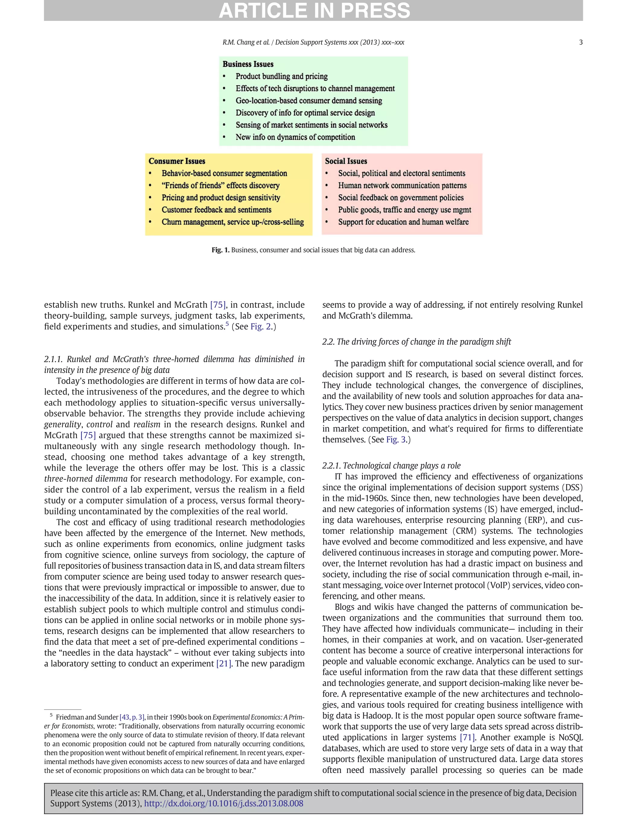 establish new truths. Runkel and McGrath [75], in contrast, include
theory-building, sample surveys, judgment tasks, lab experiments,
ﬁeld experiments and studies, and simulations.5
(See Fig. 2.)
2.1.1. Runkel and McGrath's three-horned dilemma has diminished in
intensity in the presence of big data
Today's methodologies are different in terms of how data are col-
lected, the intrusiveness of the procedures, and the degree to which
each methodology applies to situation-speciﬁc versus universally-
observable behavior. The strengths they provide include achieving
generality, control and realism in the research designs. Runkel and
McGrath [75] argued that these strengths cannot be maximized si-
multaneously with any single research methodology though. In-
stead, choosing one method takes advantage of a key strength,
while the leverage the others offer may be lost. This is a classic
three-horned dilemma for research methodology. For example, con-
sider the control of a lab experiment, versus the realism in a ﬁeld
study or a computer simulation of a process, versus formal theory-
building uncontaminated by the complexities of the real world.
The cost and efﬁcacy of using traditional research methodologies
have been affected by the emergence of the Internet. New methods,
such as online experiments from economics, online judgment tasks
from cognitive science, online surveys from sociology, the capture of
full repositories of business transaction data in IS, and data stream ﬁlters
from computer science are being used today to answer research ques-
tions that were previously impractical or impossible to answer, due to
the inaccessibility of the data. In addition, since it is relatively easier to
establish subject pools to which multiple control and stimulus condi-
tions can be applied in online social networks or in mobile phone sys-
tems, research designs can be implemented that allow researchers to
ﬁnd the data that meet a set of pre-deﬁned experimental conditions –
the “needles in the data haystack” – without ever taking subjects into
a laboratory setting to conduct an experiment [21]. The new paradigm
seems to provide a way of addressing, if not entirely resolving Runkel
and McGrath's dilemma.
2.2. The driving forces of change in the paradigm shift
The paradigm shift for computational social science overall, and for
decision support and IS research, is based on several distinct forces.
They include technological changes, the convergence of disciplines,
and the availability of new tools and solution approaches for data ana-
lytics. They cover new business practices driven by senior management
perspectives on the value of data analytics in decision support, changes
in market competition, and what's required for ﬁrms to differentiate
themselves. (See Fig. 3.)
2.2.1. Technological change plays a role
IT has improved the efﬁciency and effectiveness of organizations
since the original implementations of decision support systems (DSS)
in the mid-1960s. Since then, new technologies have been developed,
and new categories of information systems (IS) have emerged, includ-
ing data warehouses, enterprise resourcing planning (ERP), and cus-
tomer relationship management (CRM) systems. The technologies
have evolved and become commoditized and less expensive, and have
delivered continuous increases in storage and computing power. More-
over, the Internet revolution has had a drastic impact on business and
society, including the rise of social communication through e-mail, in-
stant messaging, voice over Internet protocol (VoIP) services, video con-
ferencing, and other means.
Blogs and wikis have changed the patterns of communication be-
tween organizations and the communities that surround them too.
They have affected how individuals communicate— including in their
homes, in their companies at work, and on vacation. User-generated
content has become a source of creative interpersonal interactions for
people and valuable economic exchange. Analytics can be used to sur-
face useful information from the raw data that these different settings
and technologies generate, and support decision-making like never be-
fore. A representative example of the new architectures and technolo-
gies, and various tools required for creating business intelligence with
big data is Hadoop. It is the most popular open source software frame-
work that supports the use of very large data sets spread across distrib-
uted applications in larger systems [71]. Another example is NoSQL
databases, which are used to store very large sets of data in a way that
supports ﬂexible manipulation of unstructured data. Large data stores
often need massively parallel processing so queries can be made
5
Friedman and Sunder [43, p. 3], in their 1990s book on Experimental Economics: A Prim-
er for Economists, wrote: “Traditionally, observations from naturally occurring economic
phenomena were the only source of data to stimulate revision of theory. If data relevant
to an economic proposition could not be captured from naturally occurring conditions,
then the proposition went without beneﬁt of empirical reﬁnement. In recent years, exper-
imental methods have given economists access to new sources of data and have enlarged
the set of economic propositions on which data can be brought to bear.”
Fig. 1. Business, consumer and social issues that big data can address.
3
R.M. Chang et al. / Decision Support Systems xxx (2013) xxx–xxx
Please cite this article as: R.M. Chang, et al., Understanding the paradigm shift to computational social science in the presence of big data, Decision
Support Systems (2013), http://dx.doi.org/10.1016/j.dss.2013.08.008
 