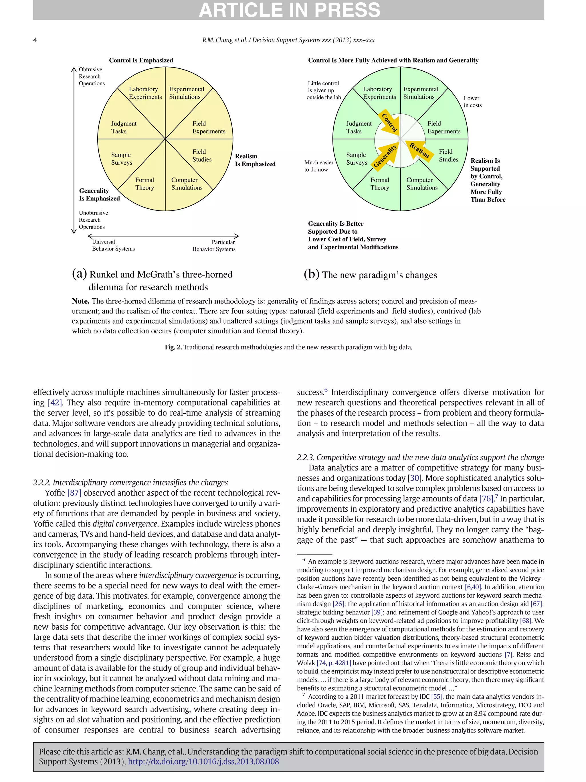 effectively across multiple machines simultaneously for faster process-
ing [42]. They also require in-memory computational capabilities at
the server level, so it's possible to do real-time analysis of streaming
data. Major software vendors are already providing technical solutions,
and advances in large-scale data analytics are tied to advances in the
technologies, and will support innovations in managerial and organiza-
tional decision-making too.
2.2.2. Interdisciplinary convergence intensiﬁes the changes
Yofﬁe [87] observed another aspect of the recent technological rev-
olution: previously distinct technologies have converged to unify a vari-
ety of functions that are demanded by people in business and society.
Yofﬁe called this digital convergence. Examples include wireless phones
and cameras, TVs and hand-held devices, and database and data analyt-
ics tools. Accompanying these changes with technology, there is also a
convergence in the study of leading research problems through inter-
disciplinary scientiﬁc interactions.
In some of the areas where interdisciplinary convergence is occurring,
there seems to be a special need for new ways to deal with the emer-
gence of big data. This motivates, for example, convergence among the
disciplines of marketing, economics and computer science, where
fresh insights on consumer behavior and product design provide a
new basis for competitive advantage. Our key observation is this: the
large data sets that describe the inner workings of complex social sys-
tems that researchers would like to investigate cannot be adequately
understood from a single disciplinary perspective. For example, a huge
amount of data is available for the study of group and individual behav-
ior in sociology, but it cannot be analyzed without data mining and ma-
chine learning methods from computer science. The same can be said of
the centrality of machine learning, econometrics and mechanism design
for advances in keyword search advertising, where creating deep in-
sights on ad slot valuation and positioning, and the effective prediction
of consumer responses are central to business search advertising
success.6
Interdisciplinary convergence offers diverse motivation for
new research questions and theoretical perspectives relevant in all of
the phases of the research process – from problem and theory formula-
tion – to research model and methods selection – all the way to data
analysis and interpretation of the results.
2.2.3. Competitive strategy and the new data analytics support the change
Data analytics are a matter of competitive strategy for many busi-
nesses and organizations today [30]. More sophisticated analytics solu-
tions are being developed to solve complex problems based on access to
and capabilities for processing large amounts of data [76].7
In particular,
improvements in exploratory and predictive analytics capabilities have
made it possible for research to be more data-driven, but in a way that is
highly beneﬁcial and deeply insightful. They no longer carry the “bag-
gage of the past” — that such approaches are somehow anathema to
Note. The three-horned dilemma of research methodology is: generality of findings across actors; control and precision of meas-
urement; and the realism of the context. There are four setting types: naturaal (field experiments and field studies), contrived (lab
experiments and experimental simulations) and unaltered settings (judgment tasks and sample surveys), and also settings in
which no data collection occurs (computer simulation and formal theory).
(b) The new paradigm’s changes
Realism
Is Emphasized
Laboratory
Experiments
Experimental
Simulations
Field
Experiments
Field
Studies
Formal
Theory
Computer
Simulations
Sample
Surveys
Judgment
Tasks
Generality
Is Emphasized
Control Is Emphasized
Obtrusive
Research
Operations
Unobtrusive
Research
Operations
Universal
Behavior Systems
Particular
Behavior Systems
Laboratory
Experiments
Experimental
Simulations
Field
Experiments
Field
Studies
Formal
Theory
Computer
Simulations
Sample
Surveys
Judgment
Tasks
Realism Is
Supported
by Control,
Generality
More Fully
Than Before
Generality Is Better
Supported Due to
Lower Cost of Field, Survey
and Experimental Modifications
Control Is More Fully Achieved with Realism and Generality
Little control
is given up
outside the lab
Much easier
to do now
Lower
in costs
(a) Runkel and McGrath’s three-horned
dilemma for research methods
Fig. 2. Traditional research methodologies and the new research paradigm with big data.
6
An example is keyword auctions research, where major advances have been made in
modeling to support improved mechanism design. For example, generalized second price
position auctions have recently been identiﬁed as not being equivalent to the Vickrey–
Clarke–Groves mechanism in the keyword auction context [6,40]. In addition, attention
has been given to: controllable aspects of keyword auctions for keyword search mecha-
nism design [26]; the application of historical information as an auction design aid [67];
strategic bidding behavior [39]; and reﬁnement of Google and Yahoo!'s approach to user
click-through weights on keyword-related ad positions to improve proﬁtability [68]. We
have also seen the emergence of computational methods for the estimation and recovery
of keyword auction bidder valuation distributions, theory-based structural econometric
model applications, and counterfactual experiments to estimate the impacts of different
formats and modiﬁed competitive environments on keyword auctions [7]. Reiss and
Wolak [74, p. 4281] have pointed out that when “there is little economic theory on which
to build, the empiricist may instead prefer to use nonstructural or descriptive econometric
models. … if there is a large body of relevant economic theory, then there may signiﬁcant
beneﬁts to estimating a structural econometric model …”
7
According to a 2011 market forecast by IDC [55], the main data analytics vendors in-
cluded Oracle, SAP, IBM, Microsoft, SAS, Teradata, Informatica, Microstrategy, FICO and
Adobe. IDC expects the business analytics market to grow at an 8.9% compound rate dur-
ing the 2011 to 2015 period. It deﬁnes the market in terms of size, momentum, diversity,
reliance, and its relationship with the broader business analytics software market.
4 R.M. Chang et al. / Decision Support Systems xxx (2013) xxx–xxx
Please cite this article as: R.M. Chang, et al., Understanding the paradigm shift to computational social science in the presence of big data, Decision
Support Systems (2013), http://dx.doi.org/10.1016/j.dss.2013.08.008
 