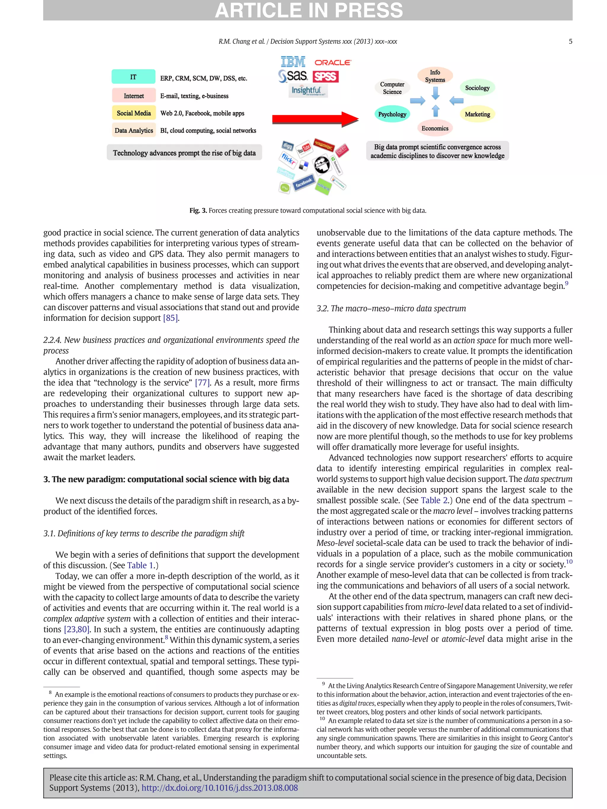 good practice in social science. The current generation of data analytics
methods provides capabilities for interpreting various types of stream-
ing data, such as video and GPS data. They also permit managers to
embed analytical capabilities in business processes, which can support
monitoring and analysis of business processes and activities in near
real-time. Another complementary method is data visualization,
which offers managers a chance to make sense of large data sets. They
can discover patterns and visual associations that stand out and provide
information for decision support [85].
2.2.4. New business practices and organizational environments speed the
process
Another driver affecting the rapidity of adoption of business data an-
alytics in organizations is the creation of new business practices, with
the idea that “technology is the service” [77]. As a result, more ﬁrms
are redeveloping their organizational cultures to support new ap-
proaches to understanding their businesses through large data sets.
This requires a ﬁrm's senior managers, employees, and its strategic part-
ners to work together to understand the potential of business data ana-
lytics. This way, they will increase the likelihood of reaping the
advantage that many authors, pundits and observers have suggested
await the market leaders.
3. The new paradigm: computational social science with big data
We next discuss the details of the paradigm shift in research, as a by-
product of the identiﬁed forces.
3.1. Deﬁnitions of key terms to describe the paradigm shift
We begin with a series of deﬁnitions that support the development
of this discussion. (See Table 1.)
Today, we can offer a more in-depth description of the world, as it
might be viewed from the perspective of computational social science
with the capacity to collect large amounts of data to describe the variety
of activities and events that are occurring within it. The real world is a
complex adaptive system with a collection of entities and their interac-
tions [23,80]. In such a system, the entities are continuously adapting
to an ever-changing environment.8
Within this dynamic system, a series
of events that arise based on the actions and reactions of the entities
occur in different contextual, spatial and temporal settings. These typi-
cally can be observed and quantiﬁed, though some aspects may be
unobservable due to the limitations of the data capture methods. The
events generate useful data that can be collected on the behavior of
and interactions between entities that an analyst wishes to study. Figur-
ing out what drives the events that are observed, and developing analyt-
ical approaches to reliably predict them are where new organizational
competencies for decision-making and competitive advantage begin.9
3.2. The macro–meso–micro data spectrum
Thinking about data and research settings this way supports a fuller
understanding of the real world as an action space for much more well-
informed decision-makers to create value. It prompts the identiﬁcation
of empirical regularities and the patterns of people in the midst of char-
acteristic behavior that presage decisions that occur on the value
threshold of their willingness to act or transact. The main difﬁculty
that many researchers have faced is the shortage of data describing
the real world they wish to study. They have also had to deal with lim-
itations with the application of the most effective research methods that
aid in the discovery of new knowledge. Data for social science research
now are more plentiful though, so the methods to use for key problems
will offer dramatically more leverage for useful insights.
Advanced technologies now support researchers' efforts to acquire
data to identify interesting empirical regularities in complex real-
world systems to support high value decision support. The data spectrum
available in the new decision support spans the largest scale to the
smallest possible scale. (See Table 2.) One end of the data spectrum –
the most aggregated scale or the macro level – involves tracking patterns
of interactions between nations or economies for different sectors of
industry over a period of time, or tracking inter-regional immigration.
Meso-level societal-scale data can be used to track the behavior of indi-
viduals in a population of a place, such as the mobile communication
records for a single service provider's customers in a city or society.10
Another example of meso-level data that can be collected is from track-
ing the communications and behaviors of all users of a social network.
At the other end of the data spectrum, managers can craft new deci-
sion support capabilities from micro-level data related to a set of individ-
uals' interactions with their relatives in shared phone plans, or the
patterns of textual expression in blog posts over a period of time.
Even more detailed nano-level or atomic-level data might arise in the
8
An example is the emotional reactions of consumers to products they purchase or ex-
perience they gain in the consumption of various services. Although a lot of information
can be captured about their transactions for decision support, current tools for gauging
consumer reactions don't yet include the capability to collect affective data on their emo-
tional responses. So the best that can be done is to collect data that proxy for the informa-
tion associated with unobservable latent variables. Emerging research is exploring
consumer image and video data for product-related emotional sensing in experimental
settings.
9
At the Living Analytics Research Centre of Singapore Management University, we refer
to this information about the behavior, action, interaction and event trajectories of the en-
tities as digital traces, especially when they apply to people in the roles of consumers, Twit-
ter tweet creators, blog posters and other kinds of social network participants.
10
An example related to data set size is the number of communications a person in a so-
cial network has with other people versus the number of additional communications that
any single communication spawns. There are similarities in this insight to Georg Cantor's
number theory, and which supports our intuition for gauging the size of countable and
uncountable sets.
Fig. 3. Forces creating pressure toward computational social science with big data.
5
R.M. Chang et al. / Decision Support Systems xxx (2013) xxx–xxx
Please cite this article as: R.M. Chang, et al., Understanding the paradigm shift to computational social science in the presence of big data, Decision
Support Systems (2013), http://dx.doi.org/10.1016/j.dss.2013.08.008
 