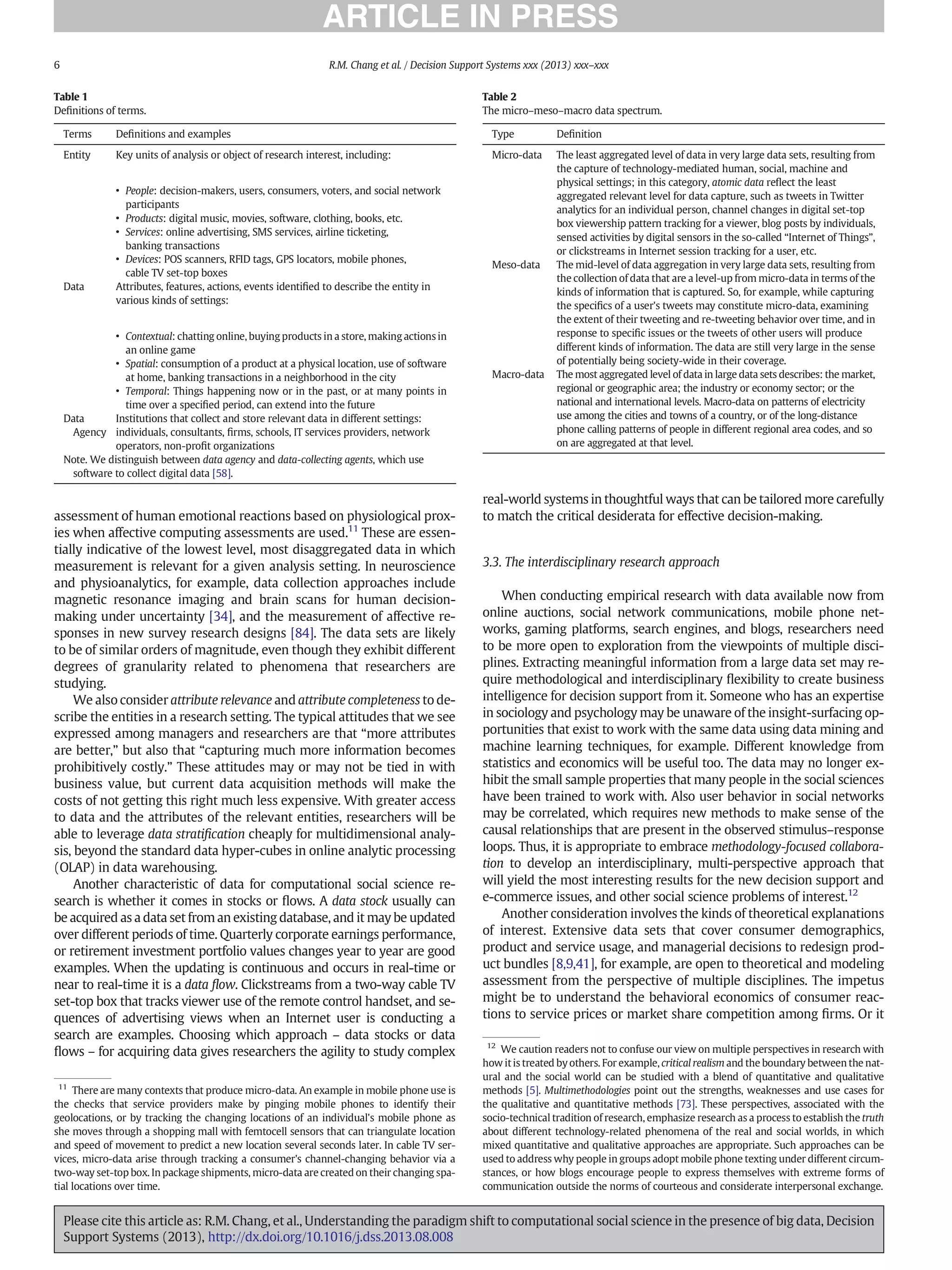 assessment of human emotional reactions based on physiological prox-
ies when affective computing assessments are used.11
These are essen-
tially indicative of the lowest level, most disaggregated data in which
measurement is relevant for a given analysis setting. In neuroscience
and physioanalytics, for example, data collection approaches include
magnetic resonance imaging and brain scans for human decision-
making under uncertainty [34], and the measurement of affective re-
sponses in new survey research designs [84]. The data sets are likely
to be of similar orders of magnitude, even though they exhibit different
degrees of granularity related to phenomena that researchers are
studying.
We also consider attribute relevance and attribute completeness to de-
scribe the entities in a research setting. The typical attitudes that we see
expressed among managers and researchers are that “more attributes
are better,” but also that “capturing much more information becomes
prohibitively costly.” These attitudes may or may not be tied in with
business value, but current data acquisition methods will make the
costs of not getting this right much less expensive. With greater access
to data and the attributes of the relevant entities, researchers will be
able to leverage data stratiﬁcation cheaply for multidimensional analy-
sis, beyond the standard data hyper-cubes in online analytic processing
(OLAP) in data warehousing.
Another characteristic of data for computational social science re-
search is whether it comes in stocks or ﬂows. A data stock usually can
be acquired as a data set from an existing database, and it may be updated
over different periods of time. Quarterly corporate earnings performance,
or retirement investment portfolio values changes year to year are good
examples. When the updating is continuous and occurs in real-time or
near to real-time it is a data ﬂow. Clickstreams from a two-way cable TV
set-top box that tracks viewer use of the remote control handset, and se-
quences of advertising views when an Internet user is conducting a
search are examples. Choosing which approach – data stocks or data
ﬂows – for acquiring data gives researchers the agility to study complex
real-world systems in thoughtful ways that can be tailored more carefully
to match the critical desiderata for effective decision-making.
3.3. The interdisciplinary research approach
When conducting empirical research with data available now from
online auctions, social network communications, mobile phone net-
works, gaming platforms, search engines, and blogs, researchers need
to be more open to exploration from the viewpoints of multiple disci-
plines. Extracting meaningful information from a large data set may re-
quire methodological and interdisciplinary ﬂexibility to create business
intelligence for decision support from it. Someone who has an expertise
in sociology and psychology may be unaware of the insight-surfacing op-
portunities that exist to work with the same data using data mining and
machine learning techniques, for example. Different knowledge from
statistics and economics will be useful too. The data may no longer ex-
hibit the small sample properties that many people in the social sciences
have been trained to work with. Also user behavior in social networks
may be correlated, which requires new methods to make sense of the
causal relationships that are present in the observed stimulus–response
loops. Thus, it is appropriate to embrace methodology-focused collabora-
tion to develop an interdisciplinary, multi-perspective approach that
will yield the most interesting results for the new decision support and
e-commerce issues, and other social science problems of interest.12
Another consideration involves the kinds of theoretical explanations
of interest. Extensive data sets that cover consumer demographics,
product and service usage, and managerial decisions to redesign prod-
uct bundles [8,9,41], for example, are open to theoretical and modeling
assessment from the perspective of multiple disciplines. The impetus
might be to understand the behavioral economics of consumer reac-
tions to service prices or market share competition among ﬁrms. Or it
Table 1
Deﬁnitions of terms.
Terms Deﬁnitions and examples
Entity Key units of analysis or object of research interest, including:
• People: decision-makers, users, consumers, voters, and social network
participants
• Products: digital music, movies, software, clothing, books, etc.
• Services: online advertising, SMS services, airline ticketing,
banking transactions
• Devices: POS scanners, RFID tags, GPS locators, mobile phones,
cable TV set-top boxes
Data Attributes, features, actions, events identiﬁed to describe the entity in
various kinds of settings:
• Contextual: chatting online, buying products in a store, making actions in
an online game
• Spatial: consumption of a product at a physical location, use of software
at home, banking transactions in a neighborhood in the city
• Temporal: Things happening now or in the past, or at many points in
time over a speciﬁed period, can extend into the future
Data
Agency
Institutions that collect and store relevant data in different settings:
individuals, consultants, ﬁrms, schools, IT services providers, network
operators, non-proﬁt organizations
Note. We distinguish between data agency and data-collecting agents, which use
software to collect digital data [58].
11
There are many contexts that produce micro-data. An example in mobile phone use is
the checks that service providers make by pinging mobile phones to identify their
geolocations, or by tracking the changing locations of an individual's mobile phone as
she moves through a shopping mall with femtocell sensors that can triangulate location
and speed of movement to predict a new location several seconds later. In cable TV ser-
vices, micro-data arise through tracking a consumer's channel-changing behavior via a
two-way set-top box. In package shipments, micro-data are created on their changing spa-
tial locations over time.
12
We caution readers not to confuse our view on multiple perspectives in research with
how it is treated by others. For example, critical realism and the boundary between the nat-
ural and the social world can be studied with a blend of quantitative and qualitative
methods [5]. Multimethodologies point out the strengths, weaknesses and use cases for
the qualitative and quantitative methods [73]. These perspectives, associated with the
socio-technical tradition of research, emphasize research as a process to establish the truth
about different technology-related phenomena of the real and social worlds, in which
mixed quantitative and qualitative approaches are appropriate. Such approaches can be
used to address why people in groups adopt mobile phone texting under different circum-
stances, or how blogs encourage people to express themselves with extreme forms of
communication outside the norms of courteous and considerate interpersonal exchange.
Table 2
The micro–meso–macro data spectrum.
Type Deﬁnition
Micro-data The least aggregated level of data in very large data sets, resulting from
the capture of technology-mediated human, social, machine and
physical settings; in this category, atomic data reﬂect the least
aggregated relevant level for data capture, such as tweets in Twitter
analytics for an individual person, channel changes in digital set-top
box viewership pattern tracking for a viewer, blog posts by individuals,
sensed activities by digital sensors in the so-called “Internet of Things”,
or clickstreams in Internet session tracking for a user, etc.
Meso-data The mid-level of data aggregation in very large data sets, resulting from
the collection of data that are a level-up from micro-data in terms of the
kinds of information that is captured. So, for example, while capturing
the speciﬁcs of a user's tweets may constitute micro-data, examining
the extent of their tweeting and re-tweeting behavior over time, and in
response to speciﬁc issues or the tweets of other users will produce
different kinds of information. The data are still very large in the sense
of potentially being society-wide in their coverage.
Macro-data The most aggregated level of data in large data sets describes: the market,
regional or geographic area; the industry or economy sector; or the
national and international levels. Macro-data on patterns of electricity
use among the cities and towns of a country, or of the long-distance
phone calling patterns of people in different regional area codes, and so
on are aggregated at that level.
6 R.M. Chang et al. / Decision Support Systems xxx (2013) xxx–xxx
Please cite this article as: R.M. Chang, et al., Understanding the paradigm shift to computational social science in the presence of big data, Decision
Support Systems (2013), http://dx.doi.org/10.1016/j.dss.2013.08.008
 