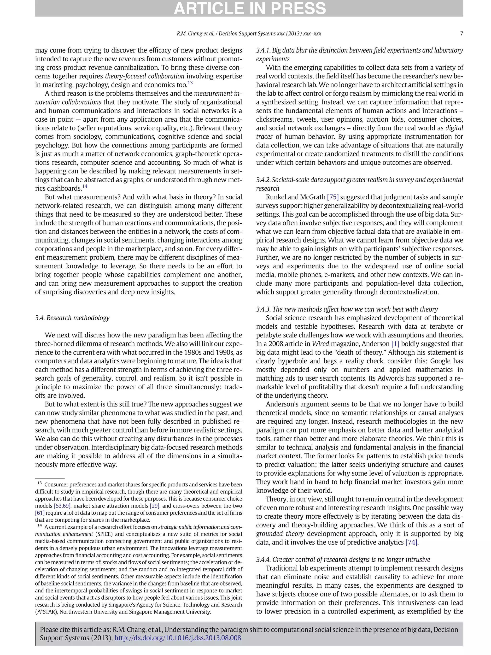 may come from trying to discover the efﬁcacy of new product designs
intended to capture the new revenues from customers without promot-
ing cross-product revenue cannibalization. To bring these diverse con-
cerns together requires theory-focused collaboration involving expertise
in marketing, psychology, design and economics too.13
A third reason is the problems themselves and the measurement in-
novation collaborations that they motivate. The study of organizational
and human communications and interactions in social networks is a
case in point — apart from any application area that the communica-
tions relate to (seller reputations, service quality, etc.). Relevant theory
comes from sociology, communications, cognitive science and social
psychology. But how the connections among participants are formed
is just as much a matter of network economics, graph-theoretic opera-
tions research, computer science and accounting. So much of what is
happening can be described by making relevant measurements in set-
tings that can be abstracted as graphs, or understood through new met-
rics dashboards.14
But what measurements? And with what basis in theory? In social
network-related research, we can distinguish among many different
things that need to be measured so they are understood better. These
include the strength of human reactions and communications, the posi-
tion and distances between the entities in a network, the costs of com-
municating, changes in social sentiments, changing interactions among
corporations and people in the marketplace, and so on. For every differ-
ent measurement problem, there may be different disciplines of mea-
surement knowledge to leverage. So there needs to be an effort to
bring together people whose capabilities complement one another,
and can bring new measurement approaches to support the creation
of surprising discoveries and deep new insights.
3.4. Research methodology
We next will discuss how the new paradigm has been affecting the
three-horned dilemma of research methods. We also will link our expe-
rience to the current era with what occurred in the 1980s and 1990s, as
computers and data analytics were beginning to mature. The idea is that
each method has a different strength in terms of achieving the three re-
search goals of generality, control, and realism. So it isn't possible in
principle to maximize the power of all three simultaneously: trade-
offs are involved.
But to what extent is this still true? The new approaches suggest we
can now study similar phenomena to what was studied in the past, and
new phenomena that have not been fully described in published re-
search, with much greater control than before in more realistic settings.
We also can do this without creating any disturbances in the processes
under observation. Interdisciplinary big data-focused research methods
are making it possible to address all of the dimensions in a simulta-
neously more effective way.
3.4.1. Big data blur the distinction between ﬁeld experiments and laboratory
experiments
With the emerging capabilities to collect data sets from a variety of
real world contexts, the ﬁeld itself has become the researcher's new be-
havioral research lab. We no longer have to architect artiﬁcial settings in
the lab to affect control or forgo realism by mimicking the real world in
a synthesized setting. Instead, we can capture information that repre-
sents the fundamental elements of human actions and interactions –
clickstreams, tweets, user opinions, auction bids, consumer choices,
and social network exchanges – directly from the real world as digital
traces of human behavior. By using appropriate instrumentation for
data collection, we can take advantage of situations that are naturally
experimental or create randomized treatments to distill the conditions
under which certain behaviors and unique outcomes are observed.
3.4.2. Societal-scale data support greater realism in survey and experimental
research
Runkel and McGrath [75] suggested that judgment tasks and sample
surveys support higher generalizability by decontextualizing real-world
settings. This goal can be accomplished through the use of big data. Sur-
vey data often involve subjective responses, and they will complement
what we can learn from objective factual data that are available in em-
pirical research designs. What we cannot learn from objective data we
may be able to gain insights on with participants' subjective responses.
Further, we are no longer restricted by the number of subjects in sur-
veys and experiments due to the widespread use of online social
media, mobile phones, e-markets, and other new contexts. We can in-
clude many more participants and population-level data collection,
which support greater generality through decontextualization.
3.4.3. The new methods affect how we can work best with theory
Social science research has emphasized development of theoretical
models and testable hypotheses. Research with data at terabyte or
petabyte scale challenges how we work with assumptions and theories.
In a 2008 article in Wired magazine, Anderson [1] boldly suggested that
big data might lead to the “death of theory.” Although his statement is
clearly hyperbole and begs a reality check, consider this: Google has
mostly depended only on numbers and applied mathematics in
matching ads to user search contents. Its Adwords has supported a re-
markable level of proﬁtability that doesn't require a full understanding
of the underlying theory.
Anderson's argument seems to be that we no longer have to build
theoretical models, since no semantic relationships or causal analyses
are required any longer. Instead, research methodologies in the new
paradigm can put more emphasis on better data and better analytical
tools, rather than better and more elaborate theories. We think this is
similar to technical analysis and fundamental analysis in the ﬁnancial
market context. The former looks for patterns to establish price trends
to predict valuation; the latter seeks underlying structure and causes
to provide explanations for why some level of valuation is appropriate.
They work hand in hand to help ﬁnancial market investors gain more
knowledge of their world.
Theory, in our view, still ought to remain central in the development
of even more robust and interesting research insights. One possible way
to create theory more effectively is by iterating between the data dis-
covery and theory-building approaches. We think of this as a sort of
grounded theory development approach, only it is supported by big
data, and it involves the use of predictive analytics [74].
3.4.4. Greater control of research designs is no longer intrusive
Traditional lab experiments attempt to implement research designs
that can eliminate noise and establish causality to achieve for more
meaningful results. In many cases, the experiments are designed to
have subjects choose one of two possible alternates, or to ask them to
provide information on their preferences. This intrusiveness can lead
to lower precision in a controlled experiment, as exempliﬁed by the
13
Consumer preferences and market shares for speciﬁc products and services have been
difﬁcult to study in empirical research, though there are many theoretical and empirical
approaches that have been developed for these purposes. This is because consumer choice
models [53,69], market share attraction models [29], and cross-overs between the two
[61] require a lot of data to map out the range of consumer preferences and the set of ﬁrms
that are competing for shares in the marketplace.
14
A current example of a research effort focuses on strategic public information and com-
munication enhancement (SPICE) and conceptualizes a new suite of metrics for social
media-based communication connecting government and public organizations to resi-
dents in a densely populous urban environment. The innovations leverage measurement
approaches from ﬁnancial accounting and cost accounting. For example, social sentiments
can be measured in terms of: stocks and ﬂows of social sentiments; the acceleration or de-
celeration of changing sentiments; and the random and co-integrated temporal drift of
different kinds of social sentiments. Other measurable aspects include the identiﬁcation
of baseline social sentiments, the variance in the changes from baseline that are observed,
and the intertemporal probabilities of swings in social sentiment in response to market
and social events that act as disruptors to how people feel about various issues. This joint
research is being conducted by Singapore's Agency for Science, Technology and Research
(A*STAR), Northwestern University and Singapore Management University.
7
R.M. Chang et al. / Decision Support Systems xxx (2013) xxx–xxx
Please cite this article as: R.M. Chang, et al., Understanding the paradigm shift to computational social science in the presence of big data, Decision
Support Systems (2013), http://dx.doi.org/10.1016/j.dss.2013.08.008
 