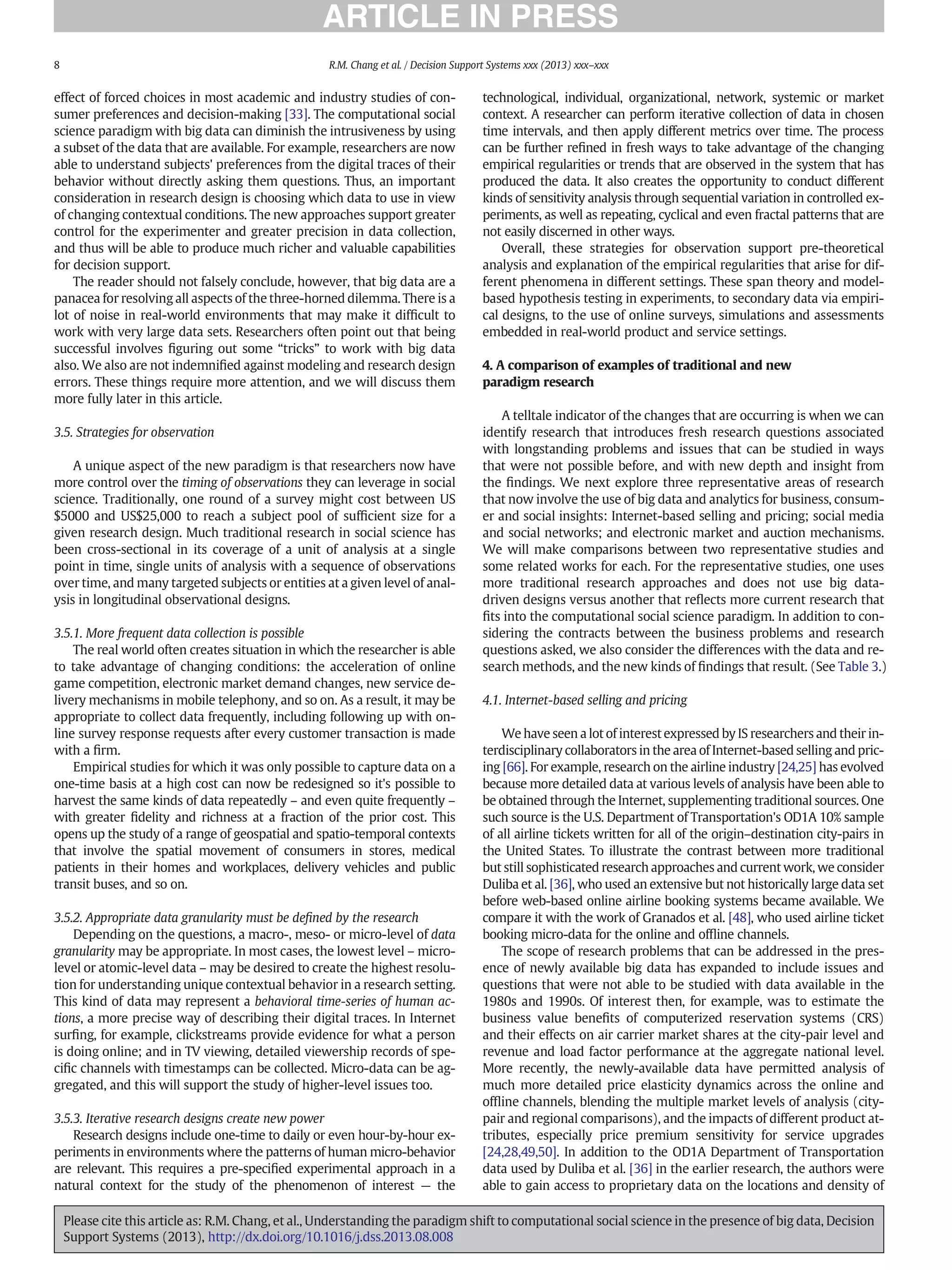 effect of forced choices in most academic and industry studies of con-
sumer preferences and decision-making [33]. The computational social
science paradigm with big data can diminish the intrusiveness by using
a subset of the data that are available. For example, researchers are now
able to understand subjects' preferences from the digital traces of their
behavior without directly asking them questions. Thus, an important
consideration in research design is choosing which data to use in view
of changing contextual conditions. The new approaches support greater
control for the experimenter and greater precision in data collection,
and thus will be able to produce much richer and valuable capabilities
for decision support.
The reader should not falsely conclude, however, that big data are a
panacea for resolving all aspects of the three-horned dilemma. There is a
lot of noise in real-world environments that may make it difﬁcult to
work with very large data sets. Researchers often point out that being
successful involves ﬁguring out some “tricks” to work with big data
also. We also are not indemniﬁed against modeling and research design
errors. These things require more attention, and we will discuss them
more fully later in this article.
3.5. Strategies for observation
A unique aspect of the new paradigm is that researchers now have
more control over the timing of observations they can leverage in social
science. Traditionally, one round of a survey might cost between US
$5000 and US$25,000 to reach a subject pool of sufﬁcient size for a
given research design. Much traditional research in social science has
been cross-sectional in its coverage of a unit of analysis at a single
point in time, single units of analysis with a sequence of observations
over time, and many targeted subjects or entities at a given level of anal-
ysis in longitudinal observational designs.
3.5.1. More frequent data collection is possible
The real world often creates situation in which the researcher is able
to take advantage of changing conditions: the acceleration of online
game competition, electronic market demand changes, new service de-
livery mechanisms in mobile telephony, and so on. As a result, it may be
appropriate to collect data frequently, including following up with on-
line survey response requests after every customer transaction is made
with a ﬁrm.
Empirical studies for which it was only possible to capture data on a
one-time basis at a high cost can now be redesigned so it's possible to
harvest the same kinds of data repeatedly – and even quite frequently –
with greater ﬁdelity and richness at a fraction of the prior cost. This
opens up the study of a range of geospatial and spatio-temporal contexts
that involve the spatial movement of consumers in stores, medical
patients in their homes and workplaces, delivery vehicles and public
transit buses, and so on.
3.5.2. Appropriate data granularity must be deﬁned by the research
Depending on the questions, a macro-, meso- or micro-level of data
granularity may be appropriate. In most cases, the lowest level – micro-
level or atomic-level data – may be desired to create the highest resolu-
tion for understanding unique contextual behavior in a research setting.
This kind of data may represent a behavioral time-series of human ac-
tions, a more precise way of describing their digital traces. In Internet
surﬁng, for example, clickstreams provide evidence for what a person
is doing online; and in TV viewing, detailed viewership records of spe-
ciﬁc channels with timestamps can be collected. Micro-data can be ag-
gregated, and this will support the study of higher-level issues too.
3.5.3. Iterative research designs create new power
Research designs include one-time to daily or even hour-by-hour ex-
periments in environments where the patterns of human micro-behavior
are relevant. This requires a pre-speciﬁed experimental approach in a
natural context for the study of the phenomenon of interest — the
technological, individual, organizational, network, systemic or market
context. A researcher can perform iterative collection of data in chosen
time intervals, and then apply different metrics over time. The process
can be further reﬁned in fresh ways to take advantage of the changing
empirical regularities or trends that are observed in the system that has
produced the data. It also creates the opportunity to conduct different
kinds of sensitivity analysis through sequential variation in controlled ex-
periments, as well as repeating, cyclical and even fractal patterns that are
not easily discerned in other ways.
Overall, these strategies for observation support pre-theoretical
analysis and explanation of the empirical regularities that arise for dif-
ferent phenomena in different settings. These span theory and model-
based hypothesis testing in experiments, to secondary data via empiri-
cal designs, to the use of online surveys, simulations and assessments
embedded in real-world product and service settings.
4. A comparison of examples of traditional and new
paradigm research
A telltale indicator of the changes that are occurring is when we can
identify research that introduces fresh research questions associated
with longstanding problems and issues that can be studied in ways
that were not possible before, and with new depth and insight from
the ﬁndings. We next explore three representative areas of research
that now involve the use of big data and analytics for business, consum-
er and social insights: Internet-based selling and pricing; social media
and social networks; and electronic market and auction mechanisms.
We will make comparisons between two representative studies and
some related works for each. For the representative studies, one uses
more traditional research approaches and does not use big data-
driven designs versus another that reﬂects more current research that
ﬁts into the computational social science paradigm. In addition to con-
sidering the contracts between the business problems and research
questions asked, we also consider the differences with the data and re-
search methods, and the new kinds of ﬁndings that result. (See Table 3.)
4.1. Internet-based selling and pricing
We have seen a lot of interest expressed by IS researchers and their in-
terdisciplinary collaborators in the area of Internet-based selling and pric-
ing [66]. For example, research on the airline industry [24,25] has evolved
because more detailed data at various levels of analysis have been able to
be obtained through the Internet, supplementing traditional sources. One
such source is the U.S. Department of Transportation's OD1A 10% sample
of all airline tickets written for all of the origin–destination city-pairs in
the United States. To illustrate the contrast between more traditional
but still sophisticated research approaches and current work, we consider
Duliba et al. [36], who used an extensive but not historically large data set
before web-based online airline booking systems became available. We
compare it with the work of Granados et al. [48], who used airline ticket
booking micro-data for the online and ofﬂine channels.
The scope of research problems that can be addressed in the pres-
ence of newly available big data has expanded to include issues and
questions that were not able to be studied with data available in the
1980s and 1990s. Of interest then, for example, was to estimate the
business value beneﬁts of computerized reservation systems (CRS)
and their effects on air carrier market shares at the city-pair level and
revenue and load factor performance at the aggregate national level.
More recently, the newly-available data have permitted analysis of
much more detailed price elasticity dynamics across the online and
ofﬂine channels, blending the multiple market levels of analysis (city-
pair and regional comparisons), and the impacts of different product at-
tributes, especially price premium sensitivity for service upgrades
[24,28,49,50]. In addition to the OD1A Department of Transportation
data used by Duliba et al. [36] in the earlier research, the authors were
able to gain access to proprietary data on the locations and density of
8 R.M. Chang et al. / Decision Support Systems xxx (2013) xxx–xxx
Please cite this article as: R.M. Chang, et al., Understanding the paradigm shift to computational social science in the presence of big data, Decision
Support Systems (2013), http://dx.doi.org/10.1016/j.dss.2013.08.008
 