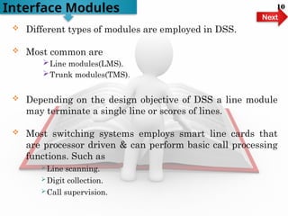  Different types of modules are employed in DSS.
 Most common are
Line modules(LMS).
Trunk modules(TMS).
 Depending on the design objective of DSS a line module
may terminate a single line or scores of lines.
 Most switching systems employs smart line cards that
are processor driven & can perform basic call processing
functions. Such as
Line scanning.
Digit collection.
Call supervision.
Interface Modules
Next
10
 
