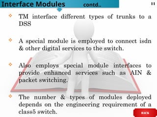  TM interface different types of trunks to a
DSS
 A special module is employed to connect isdn
& other digital services to the switch.
 Also employs special module interfaces to
provide enhanced services such as AIN &
packet switching.
 The number & types of modules deployed
depends on the engineering requirement of a
class5 switch.
Interface Modules contd..
BACK
11
 