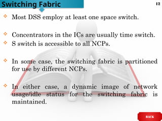  Most DSS employ at least one space switch.
 Concentrators in the ICs are usually time switch.
 S switch is accessible to all NCPs.
 In some case, the switching fabric is partitioned
for use by different NCPs.
 In either case, a dynamic image of network
usage/idle status for the switching fabric is
maintained.
Switching Fabric
BACK
12
 