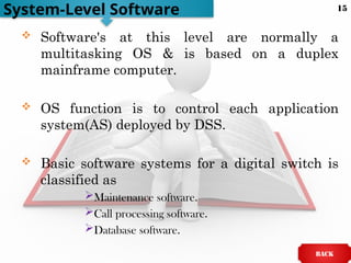  Software's at this level are normally a
multitasking OS & is based on a duplex
mainframe computer.
 OS function is to control each application
system(AS) deployed by DSS.
 Basic software systems for a digital switch is
classified as
Maintenance software.
Call processing software.
Database software.
System-Level Software
BACK
15
 
