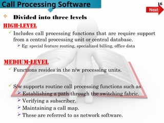  Divided into three levels
High-level
 Includes call processing functions that are require support
from a central processing unit or central database.
 Eg: special feature routing, specialized billing, office data
medium-level
 Functions resides in the n/w processing units.
 S/w supports routine call processing functions such as
 Establishing a path through the switching fabric.
 Verifying a subscriber.
 Maintaining a call map.
 These are referred to as network software.
Call Processing Software
Next
16
 