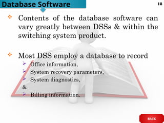  Contents of the database software can
vary greatly between DSSs & within the
switching system product.
 Most DSS employ a database to record
 Office information,
 System recovery parameters,
 System diagnostics,
&
 Billing information.
Database Software
BACK
18
 