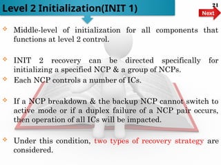  Middle-level of initialization for all components that
functions at level 2 control.
 INIT 2 recovery can be directed specifically for
initializing a specified NCP & a group of NCPs.
 Each NCP controls a number of ICs.
 If a NCP breakdown & the backup NCP cannot switch to
active mode or if a duplex failure of a NCP pair occurs,
then operation of all ICs will be impacted.
 Under this condition, two types of recovery strategy are
considered.
Level 2 Initialization(INIT 1) Next
21
 