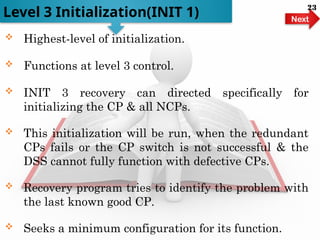  Highest-level of initialization.
 Functions at level 3 control.
 INIT 3 recovery can directed specifically for
initializing the CP & all NCPs.
 This initialization will be run, when the redundant
CPs fails or the CP switch is not successful & the
DSS cannot fully function with defective CPs.
 Recovery program tries to identify the problem with
the last known good CP.
 Seeks a minimum configuration for its function.
Level 3 Initialization(INIT 1) Next
23
 