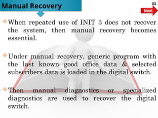 When repeated use of INIT 3 does not recover
the system, then manual recovery becomes
essential.
Under manual recovery, generic program with
the last known good office data & selected
subscribers data is loaded in the digital switch.
Then manual diagnostics or specialized
diagnostics are used to recover the digital
switch.
Manual Recovery
Next
25
 
