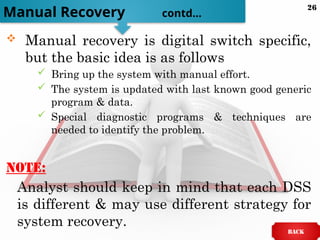  Manual recovery is digital switch specific,
but the basic idea is as follows
 Bring up the system with manual effort.
 The system is updated with last known good generic
program & data.
 Special diagnostic programs & techniques are
needed to identify the problem.
Note:
Analyst should keep in mind that each DSS
is different & may use different strategy for
system recovery.
Manual Recovery contd…
BACK
26
 